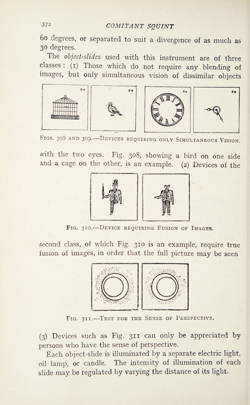 6° degrees, or separated to suit a divergence of as much as 30 degrees. The object-slides used with this instrument are of three classes : (1) Those which do not require any blending of images, but only simultaneous vision of dissimilar objects Figs. 30S and 309.—Devices requiring only Simultaneous Vision. with the two eyes. Fig. 308, showing a bird on one side and a cage on the other, is an example. (2) Devices of the Fig. 310.—Device requiring Fusion of Images. second class, of which Fig. 310 is an example, require true fusion of images, in order that the full picture may be seen '• • V*• •.» % ■— v '.V • // \ / f / ^ ^ .%; Y f \ \ V< '* '( / W* *\ ' •<7t (( J j ! | j J / • ■V, \\ / /p ! \ V // #• ■^••aSv / \ V y/r * • ■  , Fig. 311.—Test for the Sense of Perspective. (3) Devices such as Fig. 311 can only be appreciated by persons who have the sense of perspective. Each object-slide is illuminated by a separate electric light, oil lamp, or candle. The intensity of illumination of each slide may be regulated by varying the distance of its light.