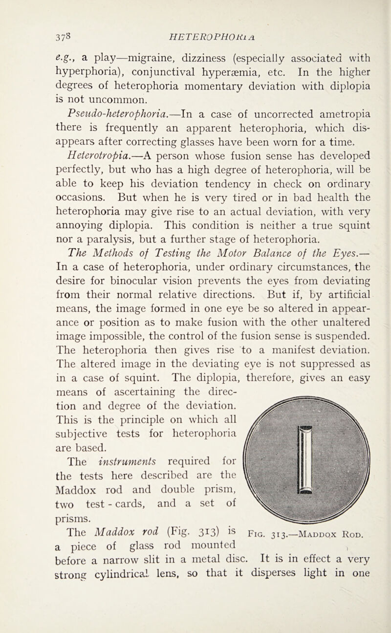e.g.f a play—migraine, dizziness (especially associated with hyperphoria), conjunctival hyperaemia, etc. In the higher degrees of heterophoria momentary deviation with diplopia is not uncommon. Pseudo-heterophoria.—In a case of uncorrected ametropia there is frequently an apparent heterophoria, which dis¬ appears after correcting glasses have been worn for a time. Heterotropia.—A person whose fusion sense has developed perfectly, but who has a high degree of heterophoria, will be able to keep his deviation tendency in check on ordinary occasions. But when he is very tired or in bad health the heterophoria may give rise to an actual deviation, with very annoying diplopia. This condition is neither a true squint nor a paralysis, but a further stage of heterophoria. The Methods of Testing the Motor Balance of the Eyes.— In a case of heterophoria, under ordinary circumstances, the desire for binocular vision prevents the eyes from deviating from their normal relative directions. But if, by artificial means, the image formed in one eye be so altered in appear¬ ance or position as to make fusion with the other unaltered image impossible, the control of the fusion sense is suspended. The heterophoria then gives rise to a manifest deviation. The altered image in the deviating eye is not suppressed as in a case of squint. The diplopia, therefore, gives an easy means of ascertaining the direc¬ tion and degree of the deviation. This is the principle on which all subjective tests for heterophoria are based. The instruments required for the tests here described are the Maddox rod and double prism, two test - cards, and a set of prisms. The Maddox rod (big- 3*3) Fig. 313.—Maddox Rod. a piece of glass rod mounted , before a narrow slit in a metal disc. It is in effect a very strong cylindrical lens, so that it disperses light in one