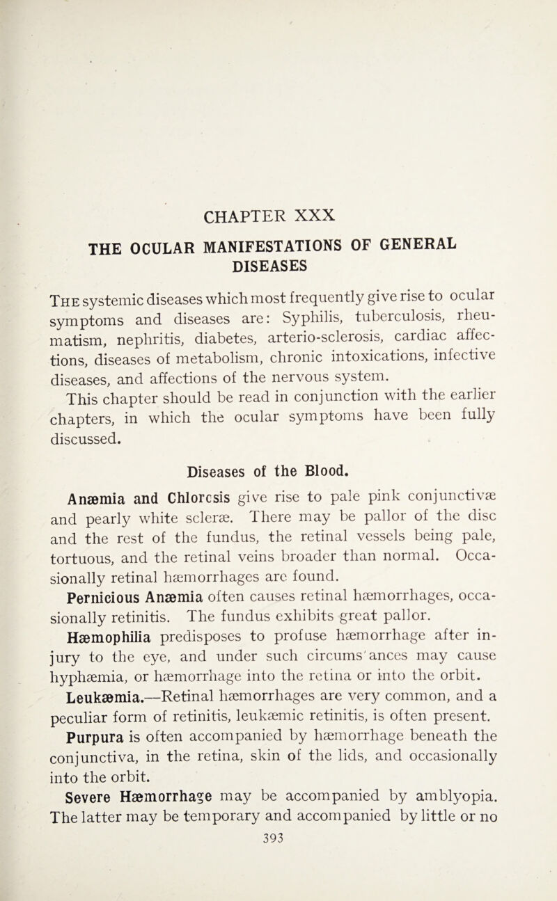 CHAPTER XXX THE OCULAR MANIFESTATIONS OF GENERAL DISEASES The systemic diseases which most frequently give rise to ocular symptoms and diseases are; Syphilis, tuberculosis, rheu¬ matism, nephritis, diabetes, arterio-sclerosis, cardiac affec¬ tions, diseases of metabolism, chronic intoxications, infective diseases, and affections of the nervous system. This chapter should be read in conjunction with the earlier chapters, in which the ocular symptoms have been fully discussed. Diseases of the Blood. Anaemia and Chlorosis give rise to pale pink conjunctive and pearly white sclere. There may be pallor of the disc and the rest of the fundus, the retinal vessels being pale, tortuous, and the retinal veins broader than normal. Occa¬ sionally retinal hemorrhages are found. Pernicious Anaemia often causes retinal hemorrhages, occa¬ sionally retinitis. The fundus exhibits great pallor. Haemophilia predisposes to profuse hemorrhage after in¬ jury to the eye, and under such circums' ances may cause hyphemia, or hemorrhage into the retina or into the orbit. Leukaemia.—Retinal hemorrhages are very common, and a peculiar form of retinitis, leukemic retinitis, is often present. Purpura is often accompanied by hemorrhage beneath the conjunctiva, in the retina, skin of the lids, and occasionally into the orbit. Severe Haemorrhage may be accompanied by amblyopia. The latter may be temporary and accompanied by little or no