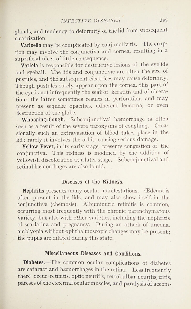 glands, and tendency to deformity of the lid from subsequent cicatrization. Varicella may be complicated by conjunctivitis. The erup¬ tion may involve the conjunctiva and cornea, resulting in a superficial ulcer of little consequence. Variola is responsible for destructive lesions of the eyelids and eyeball. The lids and conjunctive are often the site of pustules, and the subsequent cicatrices may cause deformity. Though pustules rarely appear upon the cornea, this part of the eye is not infrequently the seat of keratitis and of ulcera¬ tion; the latter sometimes results in perforation, and may present as sequelae opacities, adherent leucoma, or even destruction of the globe. Whooping-Cough.—Subconjunctival haemorrhage is often seen as a result of the severe paroxysms of coughing. Occa¬ sionally such an extravasation of blood takes place in the lid; rarely it involves the orbit, causing serious damage. Yellow Fever, in its early stage, presents congestion of the conjunctiva. This redness is modified by the addition of yellowish discoloration at a later stage. Subconjunctival and retinal haemorrhages are also found. Diseases of the Kidneys. Nephritis presents many ocular manifestations. (Edema is often present in the lids, and may also show itself in the conjunctivae (chemosis). Albuminuric retinitis is common, occurring most frequently with the chronic parenchymatous variety, but also with other varieties, including the nephritis of scarlatina and pregnancy. During an attack of uraemia, amblyopia without ophthalmoscopic changes may be present; the pupils are dilated during this state. Miscellaneous Diseases and Conditions. Diabetes.—The common ocular complications of diabetes are cataract and haemorrhages in the retina. Less frequently there occur retinitis, optic neuritis, retrobulbar neuritis, iritis, pareses of the external ocular muscles, and paralysis of accom-