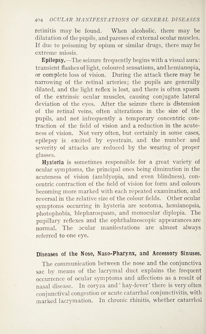 retinitis may be found. When alcoholic, there may be dilatation of the pupils, andpareses of external ocular muscles. If due to poisoning by opium or similar drugs, there may be extreme miosis. Epilepsy.—The seizure frequently begins with a visual aura: transient flashes of light, coloured sensations, and hemianopia, or complete loss of vision. During the attack there may be narrowing of the retinal arteries; the pupils are generally dilated, and the light reflex is lost, and there is often spasm of the extrinsic ocular muscles, causing conjugate lateral deviation of the eyes. After the seizure there is distension of the retinal veins, often alterations in the size of the pupils, and not infrequently a temporary concentric con¬ traction of the field of vision and a reduction in the acute¬ ness of vision. Not very often, but certainly in some cases, epilepsy is excited by eyestrain, and the number and severity of attacks are reduced by the wearing of proper glasses. Hysteria is sometimes responsible for a great variety of ocular symptoms, the principal ones being diminution in the acuteness of vision (amblyopia, and even blindness), con¬ centric contraction of the field of vision for form and colours becoming more marked with each repeated examination, and reversal in the relative size of the colour fields. Other ocular symptoms occurring in hysteria are scotoma, hemianopsia, photophobia, blepharospasm, and monocular diplopia. The pupillary reflexes and the ophthalmoscopic appearances are normal. The ocular manifestations are almost always referred to one eye. Diseases of the Nose, Naso-Pharynx, and Accessory Sinuses. The communication between the nose and the conjunctiva sac by means of the lacrymal duct explains the frequent occurrence of ocular symptoms and affections as a result of nasal disease. In coryza and ‘ hay-fever’ there is very often conjunctival congestion or acute catarrhal conjunctivitis, with marked laoymation. In chronic rhinitis, whether catarrhal