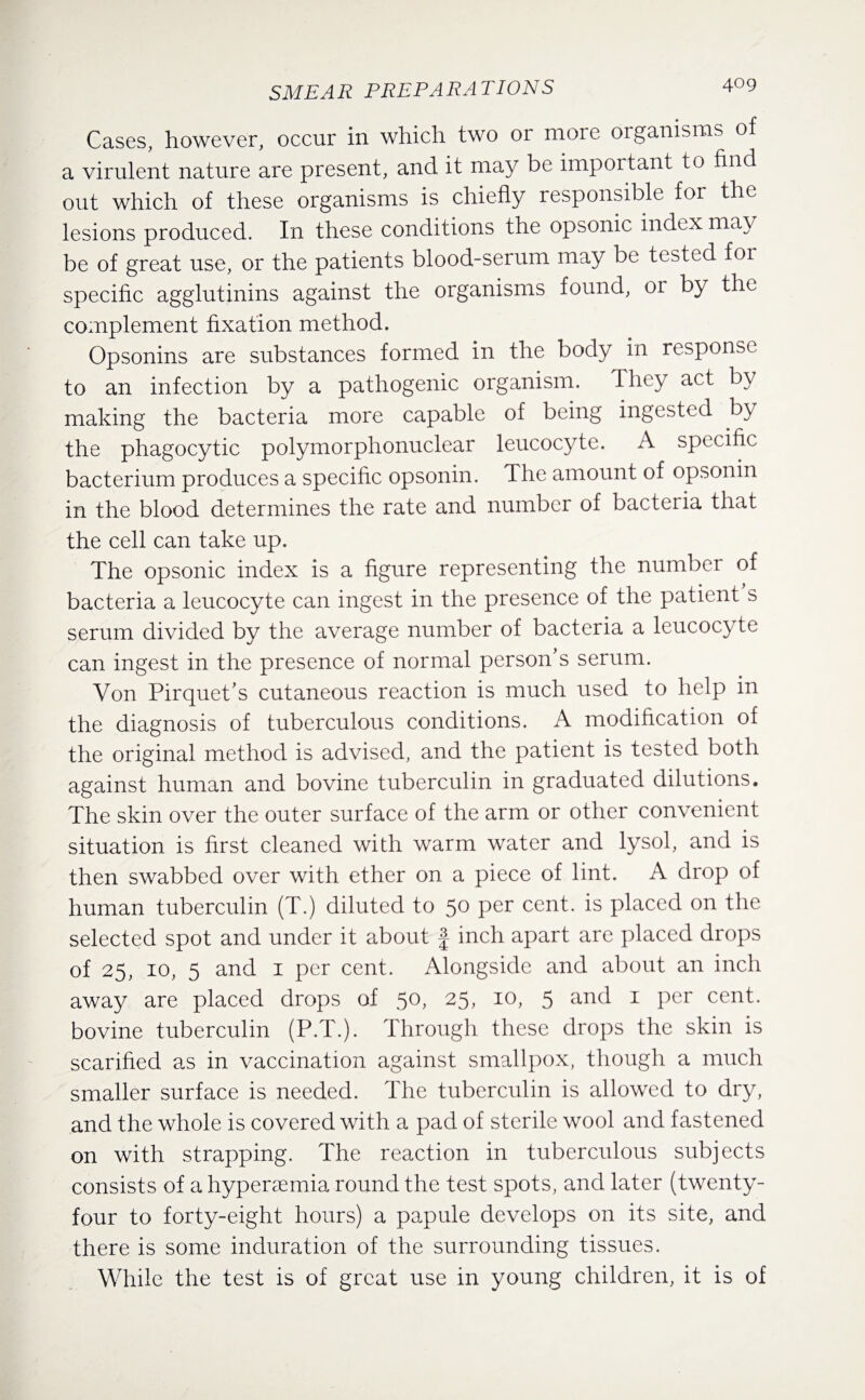 Cases, however, occur in which two or more organisms of a virulent nature are present, and it may be important to find out which of these organisms is chiefly responsible for the lesions produced. In these conditions the opsonic index may be of great use, or the patients blood-serum may be tested for specific agglutinins against the organisms found, or by the complement fixation method. Opsonins are substances formed in the body in response to an infection by a pathogenic organism. They act by making the bacteria more capable of being ingested by the phagocytic polymorphonuclear leucocyte. A specific bacterium produces a specific opsonin. The amount of opsonin in the blood determines the rate and number of bacteria that the cell can take up. The opsonic index is a figure representing the number of bacteria a leucocyte can ingest in the presence of the patient s serum divided by the average number of bacteria a leucocyte can ingest in the presence of normal person’s serum. Von Pirquet’s cutaneous reaction is much used to help in the diagnosis of tuberculous conditions. A modification of the original method is advised, and the patient is tested both against human and bovine tuberculin in graduated dilutions. The skin over the outer surface of the arm or other convenient situation is first cleaned with warm water and lysol, and is then swabbed over with ether on a piece of lint. A drop of human tuberculin (T.) diluted to 50 per cent, is placed on the selected spot and under it about f inch apart are placed drops of 25, 10, 5 and 1 per cent. Alongside and about an inch away are placed drops of 50, 25, 10, 5 and 1 per cent, bovine tuberculin (P.T.). Through these drops the skin is scarified as in vaccination against smallpox, though a much smaller surface is needed. The tuberculin is allowed to dry, and the whole is covered with a pad of sterile wool and fastened on with strapping. The reaction in tuberculous subjects consists of a hyperaemia round the test spots, and later (twenty- four to forty-eight hours) a papule develops on its site, and there is some induration of the surrounding tissues. While the test is of great use in young children, it is of