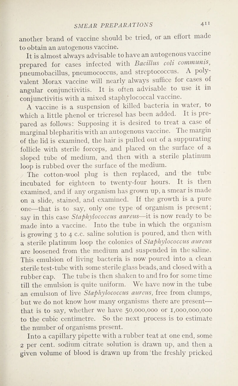 another brand of vaccine should be tried, or an effort made to obtain an autogenous vaccine. It is almost always advisable to have an autogenous vaccine prepared for cases infected with Bacillus coli cofuruunisf pneumobacillus, pneumococcus, and streptococcus. A poly¬ valent Morax vaccine will nearly always suffice for cases of angular conjunctivitis. It is often advisable to use it in conjunctivitis with a mixed staphylococcal vaccine. A vaccine is a suspension of killed bacteria in water, to which a little phenol or tricresol has been added. It is pre¬ pared as follows: Supposing it is desired to treat a case of marginal blepharitis with an autogenous vaccine. The margin of the lid is examined, the hair is pulled out of a suppurating follicle with sterile forceps, and placed on the surface of a sloped tube of medium, and then with a sterile platinum loop is rubbed over the surface of the medium. The cotton-wool plug is then replaced, and the tube incubated for eighteen to twenty-four hours. It is then examined, and if any organism has grown up, a smear is made on a slide, stained, and examined. If the growth is a pure one—that is to say, only one type of organism is present; say in this case Staphylococcus aureus—it is now ready to be made into a vaccine. Into the tube in which the organism is growing 3 to 4 c.c. saline solution is poured, and then with a sterile platinum loop the colonies of Staphylococcus aureus are loosened from the medium and suspended in the saline. This emulsion of living bacteria is now poured into a clean sterile test-tube with some sterile glass beads, and closed with a rubber cap. The tube is then shaken to and fro for some time till the emulsion is quite uniform. We have now in the tube an emulsion of live Staphylococcus aureus, free from clumps, but we do not know how many organisms there are present— that is to say, whether we have 50,000,000 or 1,000,000,000 to the cubic centimetre. So the next process is to estimate the number of organisms present. Into a capillary pipette with a rubber teat at one end, some 2 per cent, sodium citrate solution is drawn up, and then a given volume of blood is drawn up from the freshly pricked