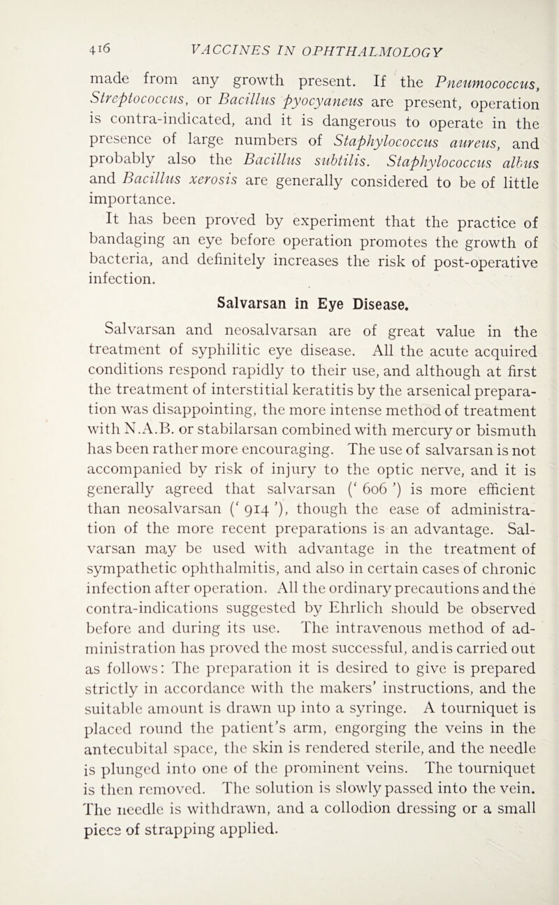 made from any growth present. If the Pneurnococcus, Streptococcus, or Bacillus pyocyaneus are present, operation is contra-indicated, and it is dangerous to operate in the presence of large numbers of Staphylococcus aureus, and probably also the Bacillus subtilis. Staphylococcus albus and Bacillus xerosis are generally considered to be of little importance. It has been proved by experiment that the practice of bandaging an eye before operation promotes the growth of bacteria, and definitely increases the risk of post-operative infection. Salvarsan in Eye Disease. Salvarsan and neosalvarsan are of great value in the treatment of syphilitic eye disease. All the acute acquired conditions respond rapidly to their use, and although at first the treatment of interstitial keratitis by the arsenical prepara¬ tion was disappointing, the more intense method of treatment with N.A.B. or stabilarsan combined with mercury or bismuth has been rather more encouraging. The use of salvarsan is not accompanied by risk of injury to the optic nerve, and it is generally agreed that salvarsan (‘ 606 ’) is more efficient than neosalvarsan (' 914 ’), though the ease of administra¬ tion of the more recent preparations is an advantage. Sal¬ varsan may be used with advantage in the treatment of sympathetic ophthalmitis, and also in certain cases of chronic infection after operation. All the ordinary precautions and the contra-indications suggested by Ehrlich should be observed before and during its use. The intravenous method of ad¬ ministration has proved the most successful, and is carried out as follows: The preparation it is desired to give is prepared strictly in accordance with the makers’ instructions, and the suitable amount is drawn up into a syringe. A tourniquet is placed round the patient’s arm, engorging the veins in the antecubital space, the skin is rendered sterile, and the needle is plunged into one of the prominent veins. The tourniquet is then removed. The solution is slowly passed into the vein. The needle is withdrawn, and a collodion dressing or a small piece of strapping applied.