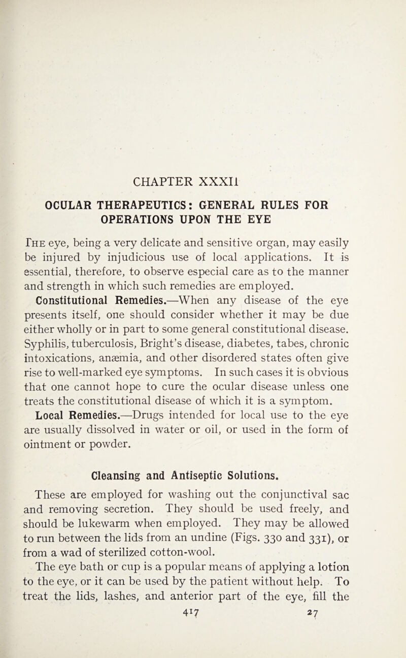 CHAPTER XXXIi OCULAR THERAPEUTICS: GENERAL RULES FOR OPERATIONS UPON THE EYE The eye, being a very delicate and sensitive organ, may easily be injured by injudicious use of local applications. It is essential, therefore, to observe especial care as to the manner and strength in which such remedies are employed. Constitutional Remedies.—When any disease of the eye presents itself, one should consider whether it may be due either wholly or in part to some general constitutional disease. Syphilis, tuberculosis, Bright’s disease, diabetes, tabes, chronic intoxications, anaemia, and other disordered states often give rise to well-marked eye symptoms. In such cases it is obvious that one cannot hope to cure the ocular disease unless one treats the constitutional disease of which it is a symptom. Local Remedies.—Drugs intended for local use to the eye are usually dissolved in water or oil, or used in the form of ointment or powder. Cleansing and Antiseptic Solutions. These are employed for washing out the conjunctival sac and removing secretion. They should be used freely, and should be lukewarm when employed. They may be allowed to run between the lids from an undine (Figs. 330 and 331), or from a wad of sterilized cotton-wool. The eye bath or cup is a popular means of applying a lotion to the eye, or it can be used by the patient without help. To treat the lids, lashes, and anterior part of the eye, fill the 4X7 27