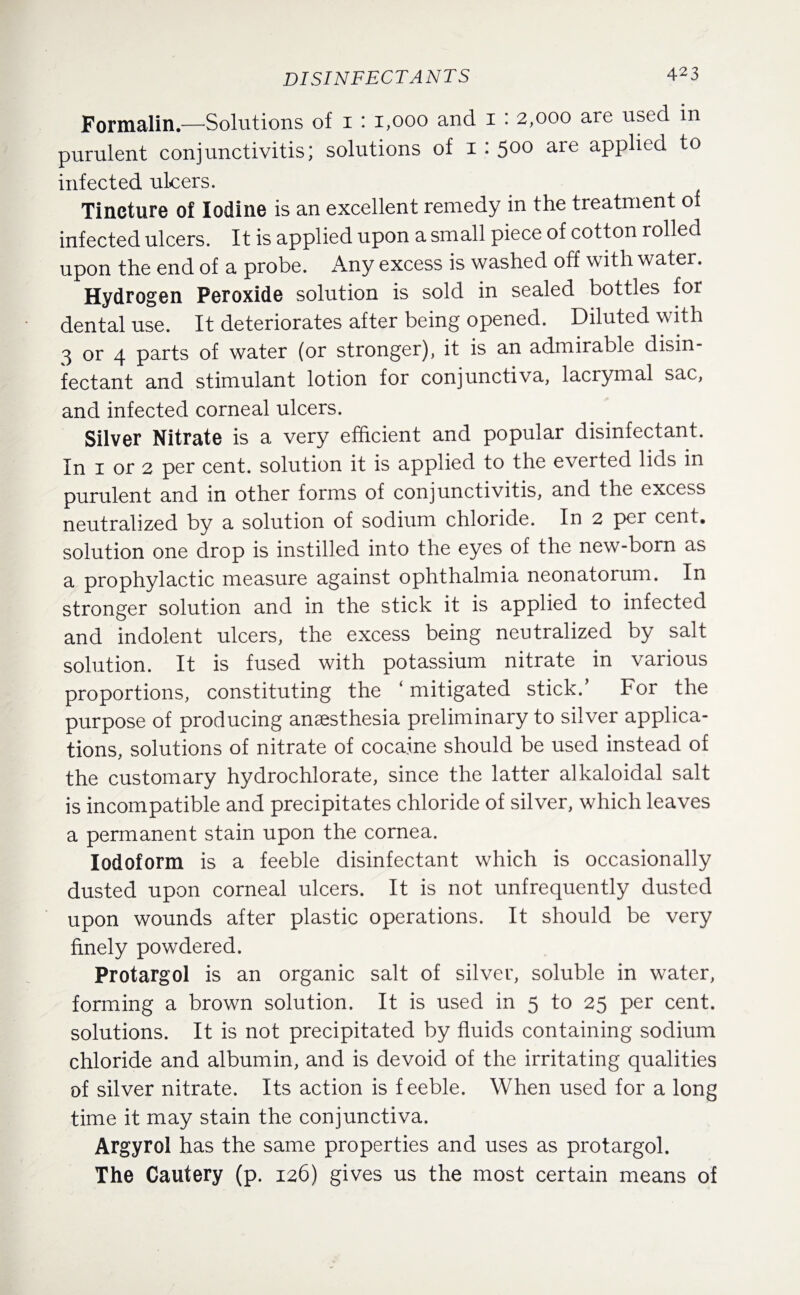 DISINFECTANTS Formalin.—Solutions of 1 ‘ 1,000 and 1 : 2,000 are used in purulent conjunctivitis; solutions of 1: 500 are applied to infected ulcers. Tincture of Iodine is an excellent remedy in the treatment of infected ulcers. It is applied upon a small piece of cotton rolled upon the end of a probe. x\ny excess is washed off with water. Hydrogen Peroxide solution is sold in sealed bottles for dental use. It deteriorates after being opened. Diluted with 3 or 4 parts of water (or stronger), it is an admirable disin¬ fectant and stimulant lotion for conjunctiva, lacrymal sac, and infected corneal ulcers. Silver Nitrate is a very efficient and popular disinfectant. In 1 or 2 per cent, solution it is applied to the everted lids in- purulent and in other forms of conjunctivitis, and the excess neutralized by a solution of sodium chloride. In 2 per cent, solution one drop is instilled into the eyes of the new-born as a prophylactic measure against ophthalmia neonatorum. In stronger solution and in the stick it is applied to infected and indolent ulcers, the excess being neutralized by salt solution. It is fused with potassium nitrate in various proportions, constituting the ‘ mitigated stick.’ For the purpose of producing anaesthesia preliminary to silver applica¬ tions, solutions of nitrate of cocaine should be used instead of the customary hydrochlorate, since the latter alkaloidal salt is incompatible and precipitates chloride of silver, which leaves a permanent stain upon the cornea. Iodoform is a feeble disinfectant which is occasionally dusted upon corneal ulcers. It is not unfrequently dusted upon wounds after plastic operations. It should be very finely powdered. Protargol is an organic salt of silver, soluble in water, forming a brown solution. It is used in 5 to 25 per cent, solutions. It is not precipitated by fluids containing sodium chloride and albumin, and is devoid of the irritating qualities of silver nitrate. Its action is feeble. When used for a long time it may stain the conjunctiva. Argyrol has the same properties and uses as protargol. The Cautery (p. 126) gives us the most certain means of