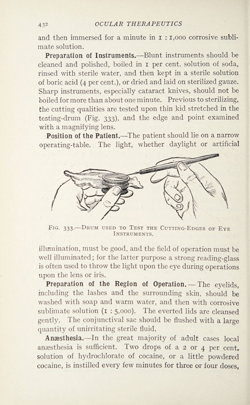 and then immersed for a minute in i : 1,000 corrosive subli¬ mate solution. Preparation of Instruments.—-Blunt instruments should be cleaned and polished, boiled in i per cent, solution of soda, rinsed with sterile water, and then kept in a sterile solution of boric acid (4 per cent.), or dried and laid on sterilized gauze. Sharp instruments, especially cataract knives, should not be boiled for more than about one minute. Previous to sterilizing, the cutting qualities are tested upon thin kid stretched in the testing-drum (Fig. 333), and the edge and point examined with a magnifying lens. Position of the Patient.—The patient should lie on a narrow operating-table. The light', whether daylight or artificial illumination, must be good, and the field of operation must be well illuminated; for the latter purpose a strong reading-glass is often used to throw the light upon the eye during operations upon the lens or iris. Preparation of the Region of Operation. — The eyelids, including the lashes and the surrounding skin, should be washed with soap and warm water, and then with corrosive sublimate solution (1 : 5,000). The everted lids are cleansed gently. The conjunctival sac should be flushed with a large quantity of unirritating sterile fluid. Anaesthesia.—In the great majority of adult cases local anaesthesia is sufficient. Two drops of a 2 or 4 per cent, solution of hydrochlorate of cocaine, or a little powdered cocaine, is instilled every few minutes for three or four doses,