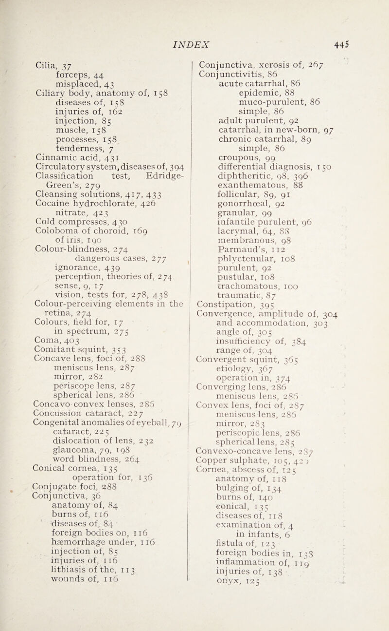 Cilia, 37 forceps, 44 misplaced, 43 Ciliary body, anatomy of, 158 diseases of, 158 injuries of, 162 injection, 85 muscle, 158 processes, 158 tenderness, 7 Cinnamic acid, 431 Circulatory system, diseases of, 394 Classification test, Edridge- Green’s, 279 Cleansing solutions, 417, 433 Cocaine hydrochlorate, 426 nitrate, 423 Cold compresses, 430 Coloboma of choroid, 169 of iris, 190 Colour-blindness, 274 dangerous cases, 277 ignorance, 439 perception, theories of, 274 sense, 9, 17 vision, tests for, 278, 438 Colour-perceiving elements in the retina, 274 Colours, field for, 17 in spectrum, 275 Coma, 403 Comitant squint, 353 Concave lens, foci of, 288 meniscus lens, 287 mirror, 282 periscope lens, 287 spherical lens, 286 Concavo convex lenses, 286 Concussion cataract, 227 Congenital anomalies of eyeball, 79 cataract, 225 dislocation of lens, 232 glaucoma, 79, 198 word blindness, 264 Conical cornea, 135 operation for, 136 Conjugate foci, 288 Conjunctiva, 36 anatomy of, 84 burns of, 116 diseases of, 84 foreign bodies on, 116 haemorrhage under, 116 injection of, 85 injuries of, 116 lithiasis of the, 113 wounds of, 116 Conjunctiva, xerosis of, 267 Conjunctivitis, 86 acute catarrhal, 86 epidemic, 88 muco-purulent, 86 simple, 86 adult purulent, 92 catarrhal, in new-born, 97 chronic catarrhal, 89 simple, 86 croupous, 99 differential diagnosis, 150 diphtheritic, 98, 396 exanthematous, 88 follicular, 89, 91 gonorrhoeal, 92 granular, 99 infantile purulent, 96 lacrymal, 64, 88 membranous, 98 Parmaud’s, 112 phlyctenular, 108 purulent, 92 pustular, 108 trachomatous, 100 traumatic, 87 Constipation, 395 Convergence, amplitude of, 304 and accommodation, 303 angle of, 305 insufficiency of, 384 range of, 304 Convergent squint, 365 etiology, 367 operation in, 374 Converging lens, 286 meniscus lens, 286 Convex lens, foci of, 287 meniscus lens, 286 mirror, 283 periscopic lens, 286 spherical lens, 28 s Convexo-concave lens, 287 Copper sulphate, 105, 42 ) Cornea, abscess of, 125 anatomy of, 118 bulging of, 134 burns of, 140 conical, 135 diseases of, 118 examination of, 4 in infants, 6 fistula of, 123 foreign bodies in, 13S inflammation of, 119 injuries of, 138 onyx, 125