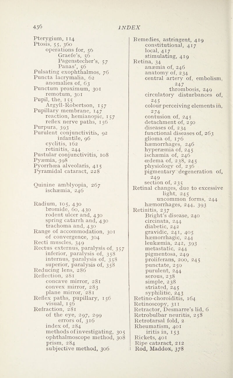 Pterygium, 114 Ptosis, 55, 360 operations for, 56 Graefe’s, 56 Pagenstecher’s, 57 Panas’, 56 Pulsating exophthalmos, 76 Puncta lacrymalia, 62 anomalies of, 63 Punctum proximum, 301 remotum, 301 Pupil, the, 155 Argyll-Robertson, 157 Pupillary membrane, 147 reaction, hemianopic, 157 reflex nerve paths, 156 Purpura, 393 Purulent conjunctivitis, 92 infantile, 96 cyclitis, 162 retinitis, 244 Pustular conjunctivitis, 108 Pyaemia, 398 Pyorrhoea alveolaris, 415 Pyramidal cataract, 228 Quinine amblyopia, 267 ischaemia, 246 Radium, 105, 430 bromide, 60, 430 rodent ulcer and, 430 spring catarrh and, 430 trachoma and, 430 Range of accommodation, 301 of convergence, 304 Recti muscles, 349 Rectus externus, paralysis of, 357 inferior, paralysis of, 358 internus, paralysis of, 358 superior, paralysis of, 358 Reducing lens, 286 Reflection, 281 concave mirror, 281 convex mirror, 283 plane mirror, ’281 Reflex paths, pupillary, 156 visual, 156 Refraction, 281 of the eye, 297, 299 errors of, 316 index of, 284 methods of investigating, 30 5 ophthalmoscope method, 308 prism, 284 subjective method, 306 Remedies, astringent, 419 constitutional, 417 local, 417 stimulating, 419 Retina, 34 anaemia of, 246 anatomy of, 234 central artery of, embolism. 247 thrombosis, 249 circulatory disturbances of, 245 colour perceiving elements in, 274 contusion of, 24^ detachment of, 250 diseases of, 234 functional diseases of, 263 glioma of, 176 haemorrhages, 246 hyperaemia of, 245 ischaemia of, 246 oedema of, 238, 245 physiology of, 236 pigmentary degeneration of, 249 section of, 235 Retinal changes, due to excessive light, 245 uncommon forms, 244 haemorrhages, 244, 393 Retinitis, 237 Bright’s disease, 240 circinata, 244 diabetic, 242 gravidic, 241, 405 haemorrhagic, 244 leukaemia, 242, 393 metastatic, 244 pigmentosa, 249 proliferans, 200, 245 punctate, 250 purulent, 244 serous, 238 simple, 238 striated, 245 syphilitic, 243 Retino-choroiditis, 164 Retinoscopv, 311 Retractor, Desmarre’s lid, 6 Retrobulbar neuritis, 258 Retrotarsal fold, 2 Rheumatism, 401 iritis in, 153 Rickets, 401 Ripe cataract, 212 l Rod, Maddox, 378