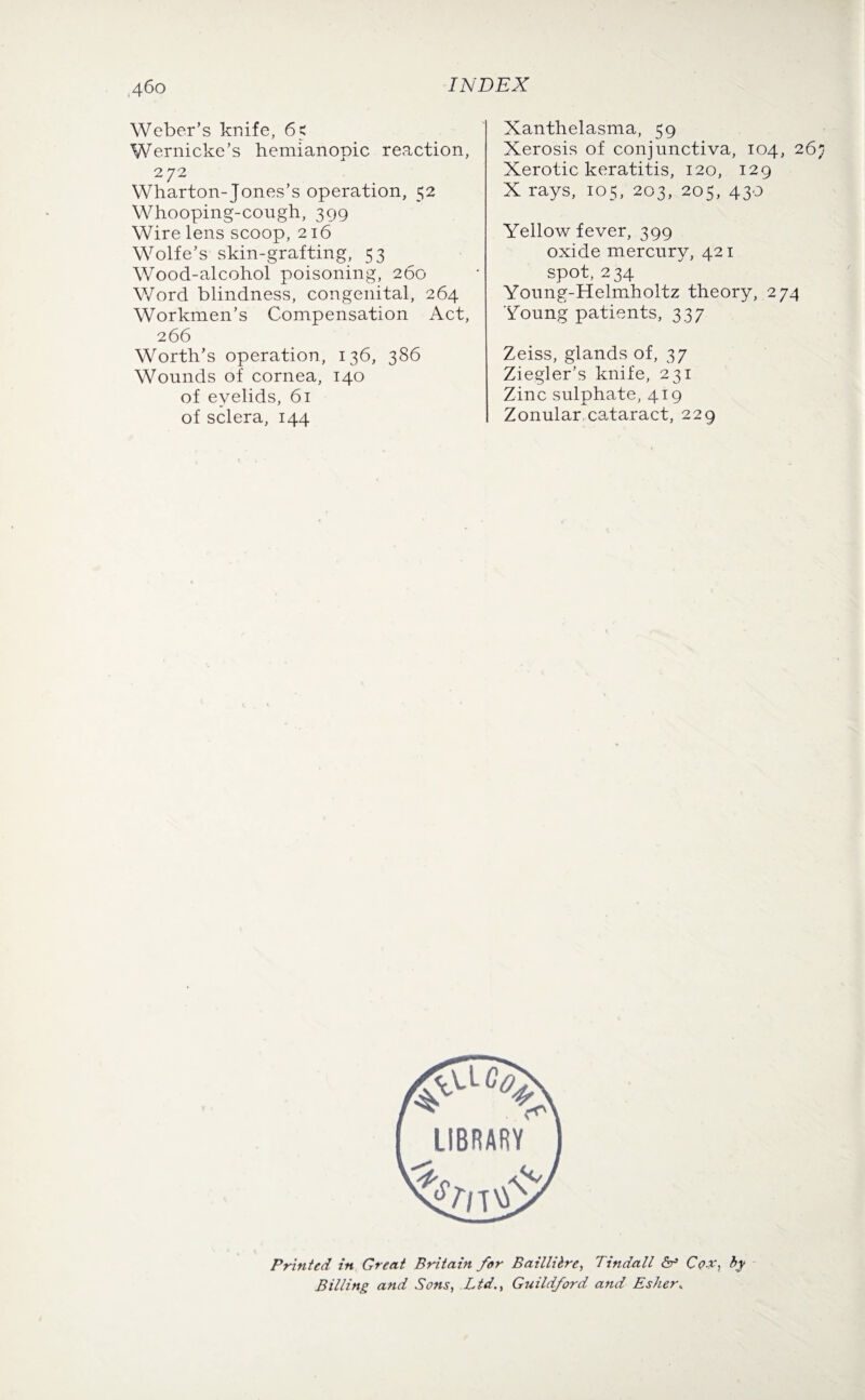 Weber’s knife, 65 Wernicke’s hemianopic. reaction, 272 Wharton-Jones’s operation, 52 Whooping-cough, 399 Wire lens scoop, 216 Wolfe’s skin-grafting, 53 Wood-alcohol poisoning, 260 Word blindness, congenital, 264 Workmen’s Compensation Act, 2 66 Worth’s operation, 136, 386 Wounds of cornea, 140 of eyelids, 61 of sclera, 144 Xanthelasma, 59 Xerosis of conjunctiva, 104, 26 Xerotic keratitis, 120, 129 X rays, 105, 203, 205, 430 Yellow fever, 399 oxide mercury, 421 spot, 234 Young-Helmholtz theory, 274 Young patients, 337 Zeiss, glands of, 37 Ziegler’s knife, 231 Zinc sulphate, 419 Zonular cataract, 229 Printed in Great Britain for Baillilre, Tindall & C<?-V, by Billing and Sons, Ltd., Guildford and Esher,