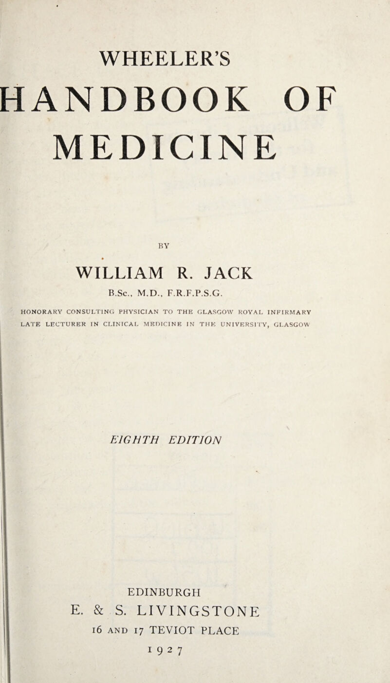 WHEELERS HANDBOOK OF MEDICINE BY WILLIAM R. JACK B.Sc., M.D., F.R.F.P.S.G. HONORARY CONSULTING PHYSICIAN TO THE GLASGOW ROYAL INFIRMARY LATE LECTURER IN CLINICAL MEDICINE IN THE UNIVERSITY, GLASGOW EIGHTH EDITION EDINBURGH E. & S. LIVINGSTONE 16 and 17 TEVIOT PLACE 1927