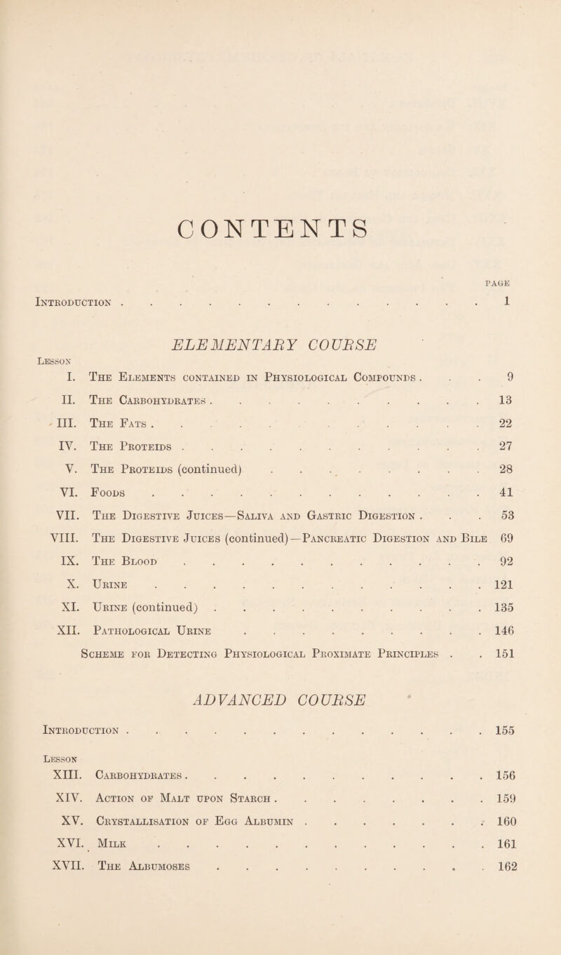 CONTENTS PAGE Introduction ............. 1 ELEMENTARY COURSE Lesson I. The Elements contained in Physiological Compounds ... 9 II. The Carbohydrates . . . . . . . . . .13 - III. The Fats.22 IV. The Proteids .......... .27 V. The Proteids (continued) . . . . . . .28 VI. Foods.41 VII. The Digestive Juices—Saliva and Gastric Digestion ... 53 VIII. The Digestive Juices (continued)—Pancreatic Digestion and Bile 69 IX. The Blood ........... 92 X. Urine.. 121 XI. Urine (continued).135 XII. Pathological Urine ..146 Scheme for Detecting Physiological Proximate Principles . . 151 ADVANCED COURSE Introduction. 155 Lesson XIII. Carbohydrates.156 XIV. Action of Malt upon Starch . . ..159 XV. Crystallisation of Egg Albumin.160 XVI. Milk ..161 XVII. The Albumoses .......... 162