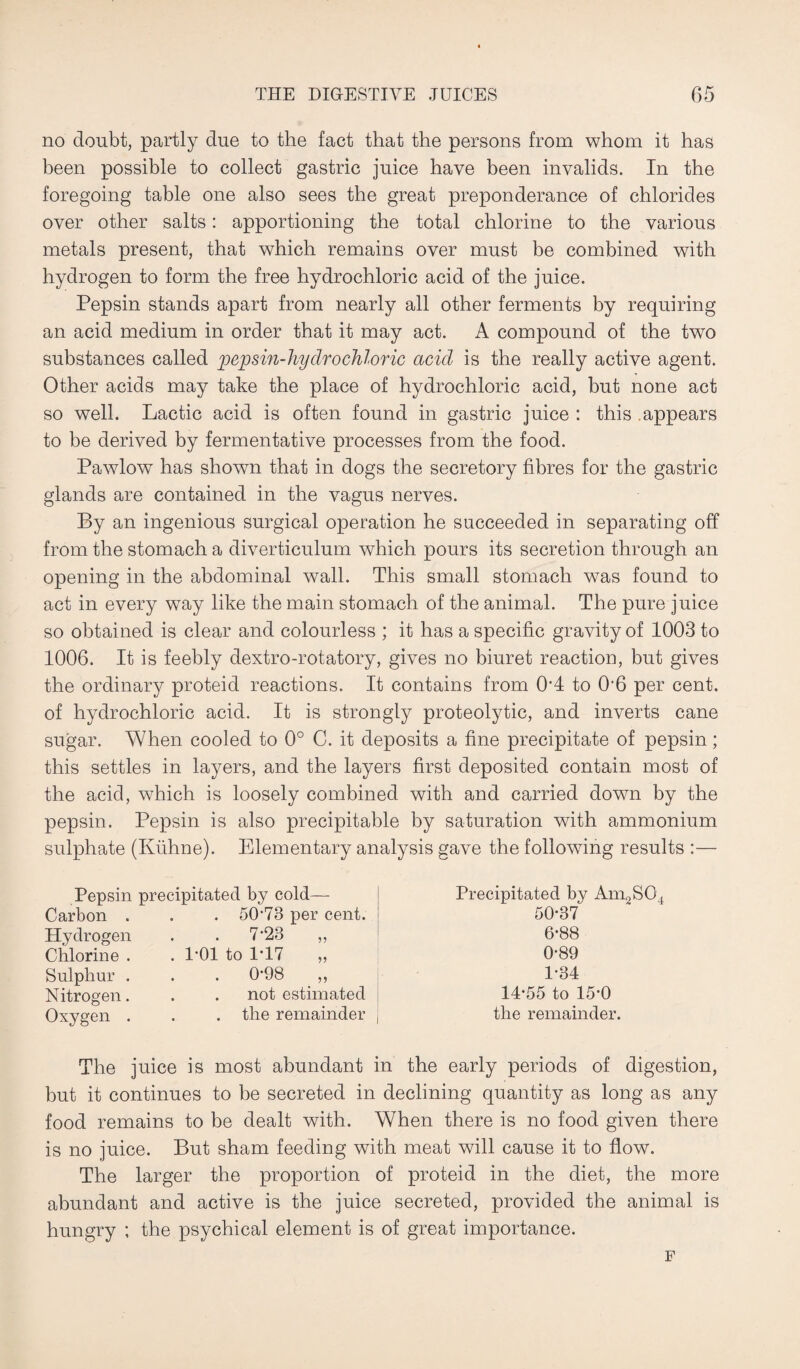 no doubt, partly due to the fact that the persons from whom it has been possible to collect gastric juice have been invalids. In the foregoing table one also sees the great preponderance of chlorides over other salts: apportioning the total chlorine to the various metals present, that which remains over must be combined with hydrogen to form the free hydrochloric acid of the juice. Pepsin stands apart from nearly all other ferments by requiring an acid medium in order that it may act. A compound of the two substances called pepsin-hydrochloric acid is the really active agent. Other acids may take the place of hydrochloric acid, but none act so well. Lactic acid is often found in gastric juice : this appears to be derived by fermentative processes from the food. Pawlow has shown that in dogs the secretory fibres for the gastric glands are contained in the vagus nerves. By an ingenious surgical operation he succeeded in separating off from the stomach a diverticulum which pours its secretion through an opening in the abdominal wall. This small stomach was found to act in every way like the main stomach of the animal. The pure juice so obtained is clear and colourless ; it has a specific gravity of 1003 to 1006. It is feebly dextro-rotatory, gives no biuret reaction, but gives the ordinary proteid reactions. It contains from 0*4 to 06 per cent, of hydrochloric acid. It is strongly proteolytic, and inverts cane sugar. When cooled to 0° C. it deposits a fine precipitate of pepsin; this settles in layers, and the layers first deposited contain most of the acid, which is loosely combined with and carried down by the pepsin. Pepsin is also precipitable by saturation with ammonium sulphate (Kuhne). Elementary analysis gave the following results :— Pepsin precipitated by cold— Carbon . . . 5073 per cent. Hydrogen . . 7‘23 „ Chlorine . . 1*01 to 1T7 ,, Sulphur . . . 098 ,, Nitrogen. . . not estimated Oxygen . . . the remainder Precipitated by Am2S04 50-37 6-88 0-89 1-34 14-55 to 15-0 the remainder. The juice is most abundant in the early periods of digestion, but it continues to be secreted in declining quantity as long as any food remains to be dealt with. When there is no food given there is no juice. But sham feeding with meat will cause it to flow. The larger the proportion of proteid in the diet, the more abundant and active is the juice secreted, provided the animal is hungry ; the psychical element is of great importance. F