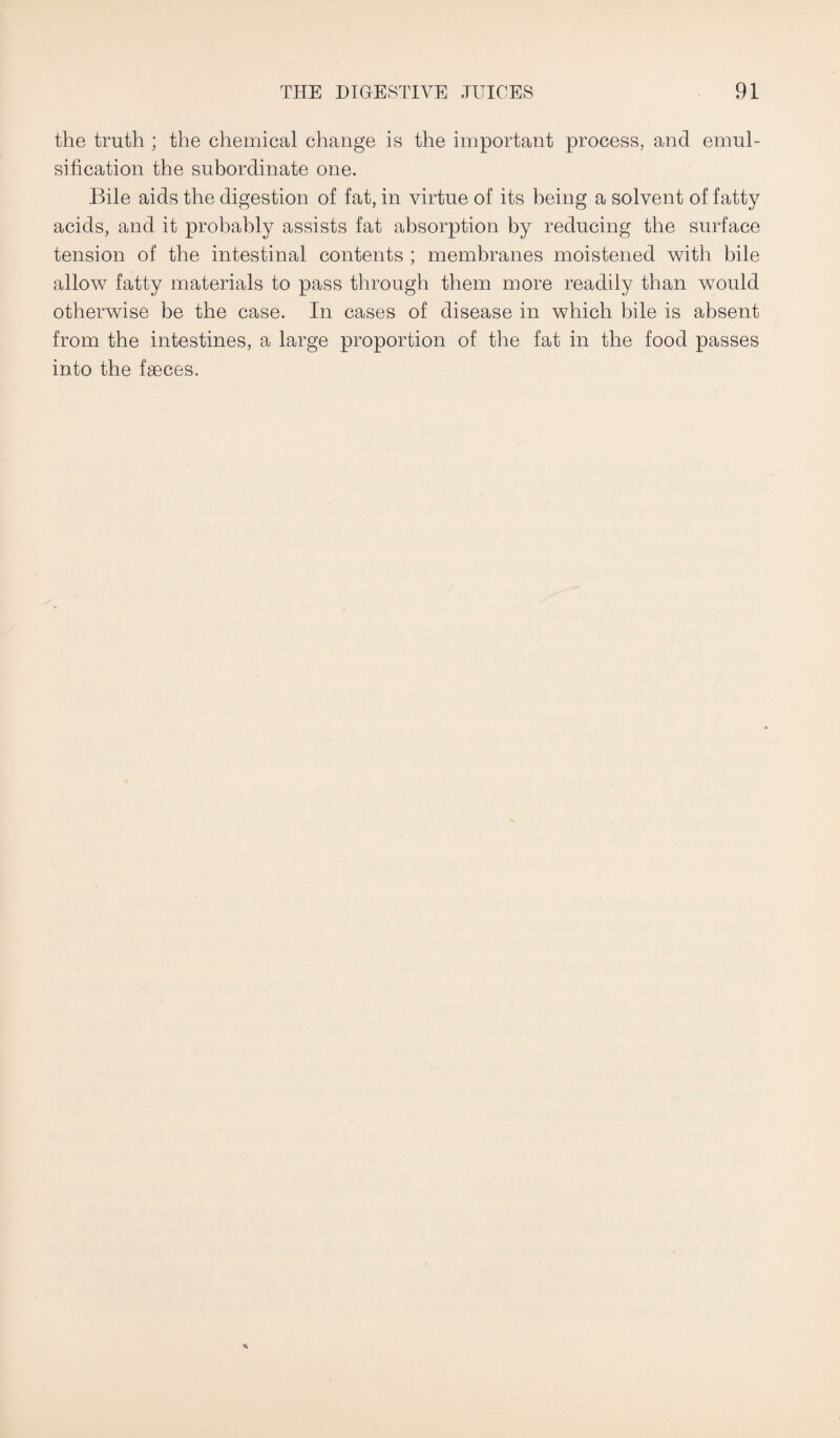 the truth ; the chemical change is the important process, and emul¬ sification the subordinate one. Bile aids the digestion of fat, in virtue of its being a solvent of fatty acids, and it probably assists fat absorption by reducing the surface tension of the intestinal contents ; membranes moistened with bile allow fatty materials to pass through them more readily than would otherwise be the case. In cases of disease in which bile is absent from the intestines, a large proportion of the fat in the food passes into the faeces.