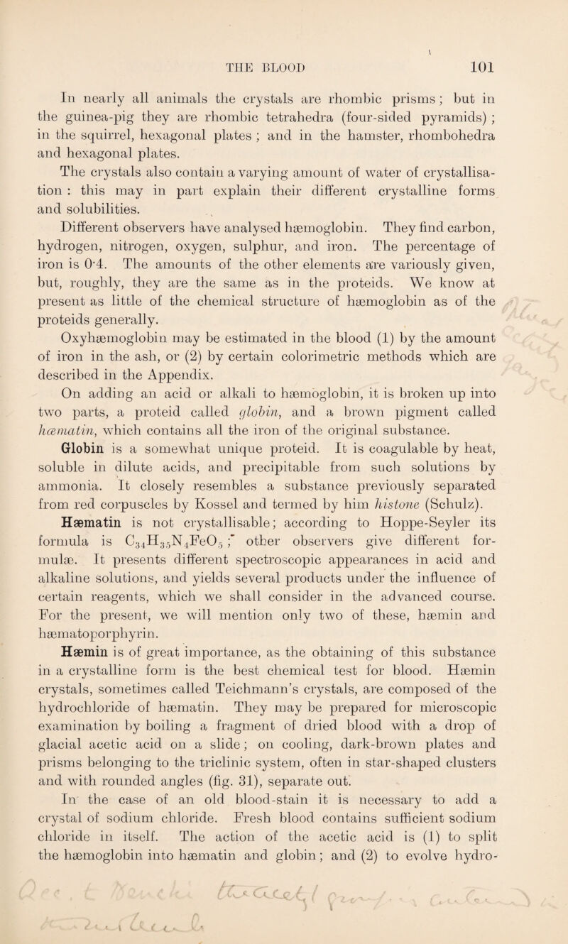 In nearly all animals the crystals are rhombic prisms; but in the guinea-pig they are rhombic tetrahedra (four-sided pyramids) ; in the squirrel, hexagonal plates ; and in the hamster, rhombohedra and hexagonal plates. The crystals also contain a varying amount of water of crystallisa¬ tion : this may in part explain their different crystalline forms and solubilities. Different observers have analysed haemoglobin. They find carbon, hydrogen, nitrogen, oxygen, sulphur, and iron. The percentage of iron is 0’4. The amounts of the other elements are variously given, but, roughly, they are the same as in the pioteids. We know at present as little of the chemical structure of haemoglobin as of the proteids generally. Oxyhaemoglobin may be estimated in the blood (1) by the amount of iron in the ash, or (2) by certain colorimetric methods which are described in the Appendix. On adding an acid or alkali to haemoglobin, it is broken up into two parts, a proteid called globin, and a brown pigment called hcematin, which contains all the iron of the original substance. Globin is a somewhat unique proteid. It is coagulable by heat, soluble in dilute acids, and precipitable from such solutions by ammonia. It closely resembles a substance previously separated from red corpuscles by Kossel and termed by him histone (Schulz). Haematin is not crystallisable; according to Hoppe-Seyler its formula is C34II;jr)N4Fe05 \ other observers give different for¬ mulae. It presents different spectroscopic appearances in acid and alkaline solutions, and yields several products under the influence of certain reagents, which we shall consider in the advanced course. For the present, we will mention only two of these, haemin and haematoporphyrin. Haemin is of great importance, as the obtaining of this substance in a crystalline form is the best chemical test for blood. Haemin crystals, sometimes called Teichmann’s crystals, are composed of the hydrochloride of haematin. They may be prepared for microscopic examination by boiling a fragment of dried blood with a drop of glacial acetic acid on a slide; on cooling, dark-brown plates and prisms belonging to the triclinic system, often in star-shaped clusters and with rounded angles (fig. 31), separate out. In the case of an old blood-stain it is necessary to add a crystal of sodium chloride. Fresh blood contains sufficient sodium chloride in itself. The action of the acetic acid is (1) to split the haemoglobin into haematin and globin; and (2) to evolve hydro-