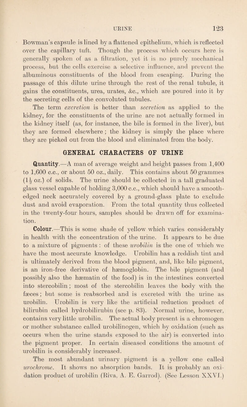 Bowman’s capsule is lined by a flattened epithelium, which is reflected over the capillary tuft. Though the process which occurs here is generally spoken of as a filtration, yet it is no purely mechanical process, but the cells exercise a selective influence, and prevent the albuminous constituents of the blood from escaping. During the passage of this dilute urine through the rest of the renal tubule, it gains the constituents, urea, urates, &c., which are poured into it by the secreting cells of the convoluted tubules. The term excretion is better than secretion as applied to the kidney, for the constituents of the urine are not actually formed in the kidney itself (as, for instance, the bile is formed in the liver), but they are formed elsewhere ; the kidney is simply the place where they are picked out from the blood and eliminated from the body. GENERAL CHARACTERS OF URINE Quantity.—A man of average weight and height passes from 1,400 to 1,600 c.c., or about 50 oz., daily. This contains about 50 grammes (1^ oz.) of solids. The urine should be collected in a tall graduated glass vessel capable of holding 3,000 c.c., which should have a smooth- edged neck accurately covered by a ground-glass plate to exclude dust and avoid evaporation. From the total quantity thus collected in the twenty-four hours, samples should be drawn off for examina¬ tion. Colour.—This is some shade of yellow which varies considerably in health with the concentration of the urine. It appears to be due to a mixture of pigments : of these urobilin is the one of which we have the most accurate knowledge. Urobilin has a reddish tint and is ultimately derived from the blood pigment, and, like bile pigment, is an iron-free derivative of haemoglobin. The bile pigment (and possibly also the hsematin of the food) is in the intestines converted into stercobilin; most of the stercobilin leaves the body with the faeces; but some is reabsorbed and is excreted with the urine as urobilin. Urobilin is very like the artificial reduction product of bilirubin called hydrobilirubin (see p. 83). Normal urine, however, contains very little urobilin. The actual body present is a chromogen or mother substance called urobilinogen, which by oxidation (such as occurs when the urine stands exposed to the air) is converted into the pigment proper. In certain diseased conditions the amount of urobilin is considerably increased. The most abundant urinary pigment is a yellow one called urochrome. It shows no absorption bands. It is probably an oxi¬ dation product of urobilin (Riva, A. E. Garrod). (See Lesson XXVI.)