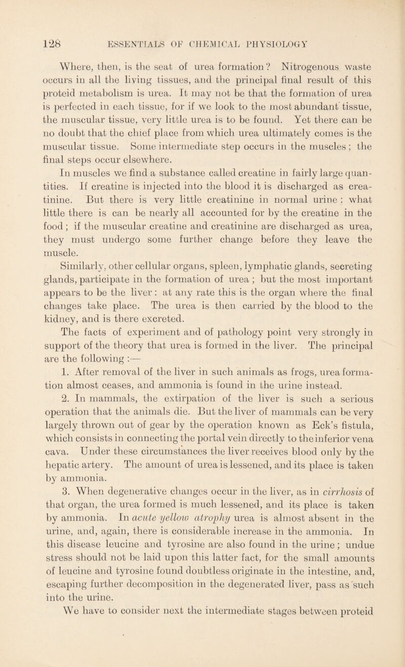 Where, then, is the seat of urea formation? Nitrogenous waste occurs in all the living tissues, and the principal final result of this proteid metabolism is urea. It may not be that the formation of urea is perfected in each tissue, for if we look to the most abundant tissue, the muscular tissue, very little urea is to be found. Yet there can be no doubt that the chief place from which urea ultimately comes is the muscular tissue. Some intermediate step occurs in the muscles ; the final steps occur elsewhere. In muscles we find a substance called creatine in fairly large quan¬ tities. If creatine is injected into the blood it is discharged as crea¬ tinine. But there is very little creatinine in normal urine : what little there is can be nearly all accounted for by the creatine in the food; if the muscular creatine and creatinine are discharged as urea, they must undergo some further change before they leave the muscle. Similarly, other cellular organs, spleen, lymphatic glands, secreting glands, participate in the formation of urea ; but the most important appears to be the liver: at any rate this is the organ where the final changes take place. The urea is then carried by the blood to the kidney, and is there excreted. The facts of experiment and of pathology point very strongly in support of the theory that urea is formed in the liver. The principal are the following :— 1. After removal of the liver in such animals as frogs, urea forma¬ tion almost ceases, and ammonia is found in the mine instead. 2. In mammals, the extirpation of the liver is such a serious operation that the animals die. But the liver of mammals can be very largely thrown out of gear by the operation known as Eck’s fistula, which consists in connecting the portal vein directly to the inferior vena cava. Under these circumstances the liver receives blood only by the hepatic artery. The amount of urea is lessened, and its place is taken by ammonia. 3. When degenerative changes occur in the liver, as in cirrhosis of that organ, the urea formed is much lessened, and its place is taken by ammonia. In acute yellow atrophy urea is almost absent in the urine, and, again, there is considerable increase in the ammonia. In this disease leucine and tyrosine are also found in the urine; undue stress should not be laid upon this latter fact, for the small amounts of leucine and tyrosine found doubtless originate in the intestine, and, escaping further decomposition in the degenerated liver, pass as'such into the urine. We have to consider next the intermediate stages between proteid