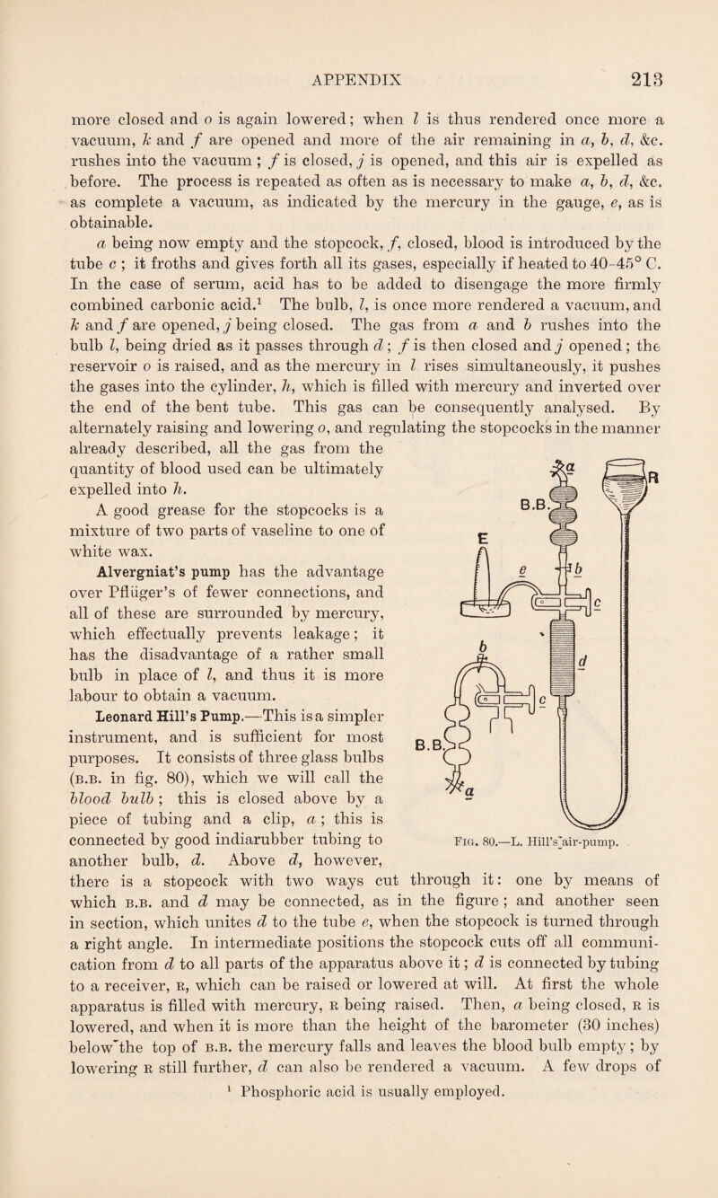 more closed and o is again lowered; when Z is thus rendered once more a vacuum, k and f are opened and more of the air remaining in a, b, d, &c. rushes into the vacuum ; f is closed, j is opened, and this air is expelled as before. The process is repeated as often as is necessary to make a, b, d, &e. as complete a vacuum, as indicated by the mercury in the gauge, e, as is obtainable. a being now empty and the stopcock, /, closed, blood is introduced by the tube c ; it froths and gives forth all its gases, especially if heated to 40-45° C. In the case of serum, acid has to be added to disengage the more firmly combined carbonic acid.1 The bulb, Z, is once more rendered a vacuum, and k and f are opened, j being closed. The gas from a and b rushes into the bulb Z, being dried as it passes through d; f is then closed and j opened ; the reservoir o is raised, and as the mercury in Z rises simultaneously, it pushes the gases into the cylinder, h, which is filled with mercury and inverted over the end of the bent tube. This gas can be consequently analysed. By alternately raising and lowering o, and regulating the stopcocks in the manner already described, all the gas from the quantity of blood used can be ultimately expelled into Ji. A good grease for the stopcocks is a mixture of two parts of vaseline to one of wdrite wax. Alvergniat’s pump has the advantage over Pfliiger’s of fewer connections, and all of these are surrounded by mercury, which effectually prevents leakage; it has the disadvantage of a rather small bulb in place of Z, and thus it is more labour to obtain a vacuum. Leonard Hill’s Pump.—This is a simpler instrument, and is sufficient for most purposes. It consists of three glass bulbs (b.b. in fig. 80), which we will call the blood bulb ; this is closed above by a piece of tubing and a clip, a; this is connected by good indiarubber tubing to another bulb, d. Above d, however, there is a stopcock with two ways cut through it: one by means of which b.b. and d may be connected, as in the figure ; and another seen in section, which unites d to the tube e, when the stopcock is turned through a right angle. In intermediate positions the stopcock cuts off all communi¬ cation from d to all parts of the apparatus above it; d is connected by tubing to a receiver, r, which can be raised or lowered at will. At first the whole apparatus is filled with mercury, R being raised. Then, a being closed, r is lowered, and when it is more than the height of the barometer (30 inches) below'the top of b.b. the mercury falls and leaves the blood bulb empty; by lowering r still further, d can also be rendered a vacuum. A few drops of 1 Phosphoric acid is usually employed.