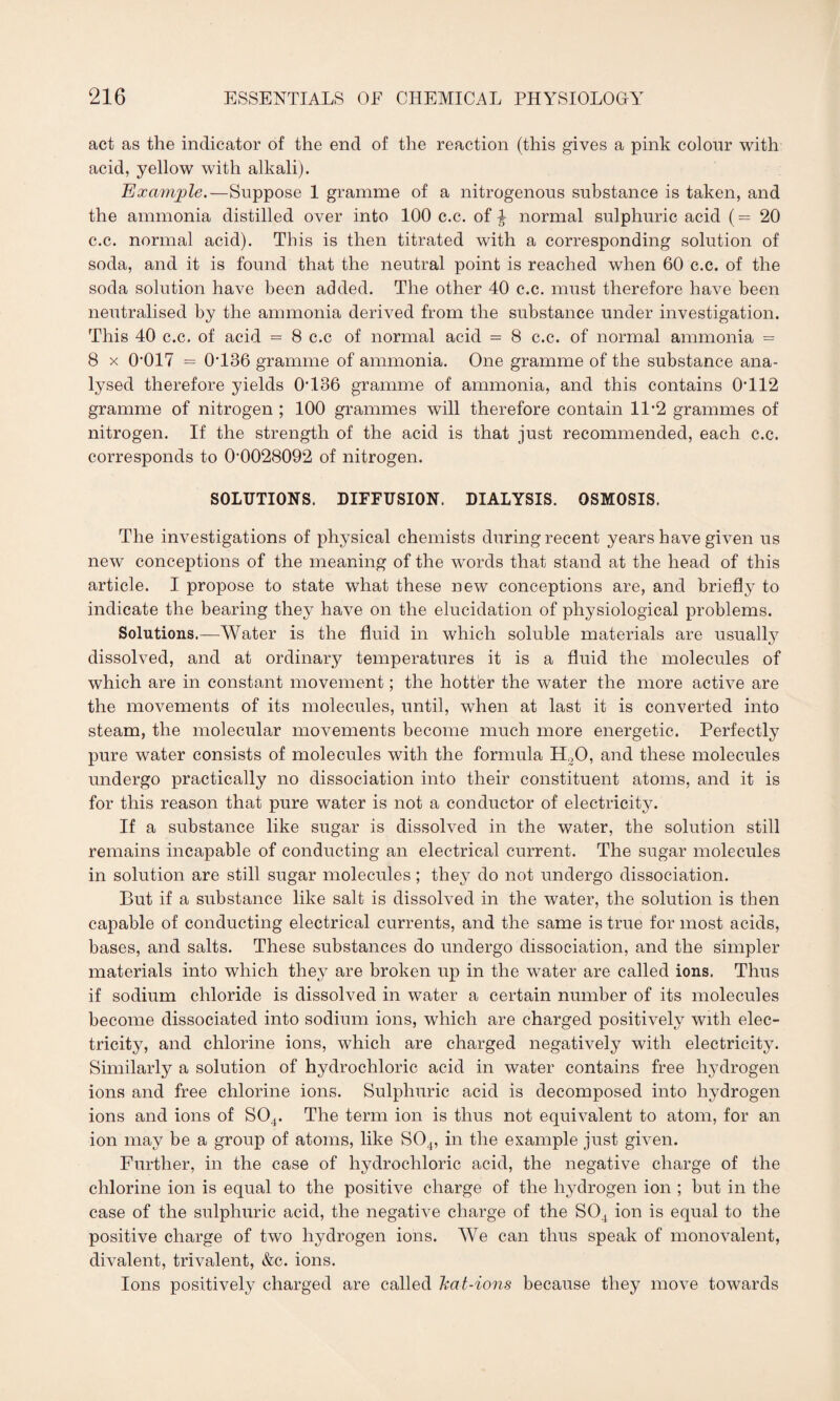 act as the indicator of the end of the reaction (this gives a pink colour with acid, yellow with alkali). Example.—Suppose 1 gramme of a nitrogenous substance is taken, and the ammonia distilled over into 100 c.c. of ^ normal sulphuric acid (= 20 c.c. normal acid). This is then titrated with a corresponding solution of soda, and it is found that the neutral point is reached when 60 c.c. of the soda solution have been added. The other 40 c.c. must therefore have been neutralised by the ammonia derived from the substance under investigation. This 40 c.c. of acid = 8 c.c of normal acid = 8 c.c. of normal ammonia = 8 x O017 = 0T36 gramme of ammonia. One gramme of the substance ana¬ lysed therefore yields OH36 gramme of ammonia, and this contains 0G12 gramme of nitrogen ; 100 grammes will therefore contain 11*2 grammes of nitrogen. If the strength of the acid is that just recommended, each c.c. corresponds to (>0028092 of nitrogen. SOLUTIONS. DIFFUSION. DIALYSIS. OSMOSIS. The investigations of physical chemists during recent years have given us new conceptions of the meaning of the words that stand at the head of this article. I propose to state what these new conceptions are, and briefly to indicate the bearing they have on the elucidation of physiological problems. Solutions.—Water is the fluid in which soluble materials are usually dissolved, and at ordinary temperatures it is a fluid the molecules of which are in constant movement; the hotter the water the more active are the movements of its molecules, until, when at last it is converted into steam, the molecular movements become much more energetic. Perfectly pure water consists of molecules with the formula H.,0, and these molecules undergo practically no dissociation into their constituent atoms, and it is for this reason that pure water is not a conductor of electricity. If a substance like sugar is dissolved in the water, the solution still remains incapable of conducting an electrical current. The sugar molecules in solution are still sugar molecules; they do not undergo dissociation. But if a substance like salt is dissolved in the water, the solution is then capable of conducting electrical currents, and the same is true for most acids, bases, and salts. These substances do undergo dissociation, and the simpler materials into which they are broken up in the water are called ions. Thus if sodium chloride is dissolved in water a certain number of its molecules become dissociated into sodium ions, which are charged positively with elec¬ tricity, and chlorine ions, which are charged negatively with electricity. Similarly a solution of hydrochloric acid in water contains free hydrogen ions and free chlorine ions. Sulphuric acid is decomposed into hydrogen ions and ions of S04. The term ion is thus not equivalent to atom, for an ion may be a group of atoms, like S04, in the example just given. Further, in the case of hydrochloric acid, the negative charge of the chlorine ion is equal to the positive charge of the hydrogen ion ; but in the case of the sulphuric acid, the negative charge of the S04 ion is equal to the positive charge of two hydrogen ions. We can thus speak of monovalent, divalent, trivalent, &c. ions. Ions positively charged are called Zcat-ions because they move towards