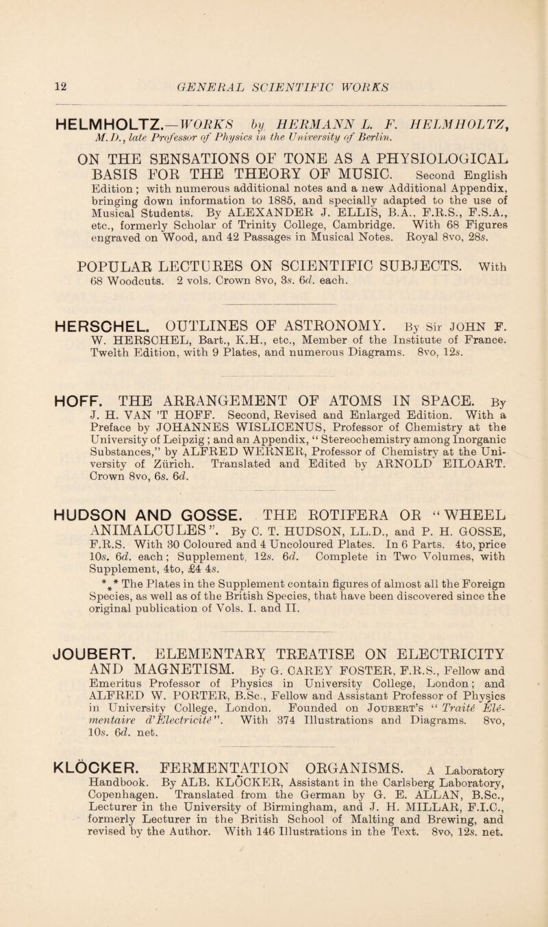 HELMHOLTZ.—WORKS by HERMANN L. F. HELMHOLTZ, M.I)., late Professor of Physics in the University of Berlin. ON THE SENSATIONS OF TONE AS A PHYSIOLOGICAL BASIS FOB THE THEORY OF MUSIC. Second English Edition; with numerous additional notes and a new Additional Appendix, bringing down information to 1885, and specially adapted to the use of Musical Students. By ALEXANDER J. ELLIS, B.A., P.R.S., F.S.A., etc., formerly Scholar of Trinity College, Cambridge. With 68 Figures engraved on Wood, and 42 Passages in Musical Notes. Royal 8vo, 28s. POPULAR LECTURES ON SCIENTIFIC SUBJECTS. With 68 Woodcuts. 2 vols. Crown 8vo, 3s. 6d. each. HERSCHEL. OUTLINES OF ASTRONOMY. By Sir JOHN F. W. HERSCHEL, Bart., K.H., etc., Member of the Institute of France. Twelth Edition, with 9 Plates, and numerous Diagrams. 8vo, 12s. HOFF. THE ARRANGEMENT OF ATOMS IN SPACE. By J. H. VAN ’T HOFF. Second, Revised and Enlarged Edition. With a Preface by JOHANNES WISLICENUS, Professor of Chemistry at the University of Leipzig ; and an Appendix, “ Stereochemistry among Inorganic Substances,” by ALFRED WERNER, Professor of Chemistry at the Uni¬ versity of Zurich. Translated and Edited by ARNOLD EILOART. Crown 8vo, 6s. 6d. HUDSON AND GOSSE. THE ROTIFERA OR “WHEEL ANIMALCULES”. By C. T. HUDSON, LL.D., and P. H. GOSSE, F.R.S. With 30 Coloured and 4 Uncoloured Plates. In 6 Parts. 4to, price 10s. 6d. each; Supplement, 12s. 6d. Complete in Two Volumes, with Supplement, 4to, £4 4s. *** The Plates in the Supplement contain figures of almost all the Foreign Species, as well as of the British Species, that have been discovered since the original publication of Vols. I. and II. JOUBERT. ELEMENTARY TREATISE ON ELECTRICITY AND MAGNETISM. By G. CABEY FOSTEK, F.B.S., Fellow and Emeritus Professor of Physics in University College, London; and ALFRED W. PORTER, B.Sc., Fellow and Assistant Professor of Physics in University College, London. Founded on Joubert’s “ Traite Ele- mentaire d'Electricity ”. With 374 Illustrations and Diagrams. 8vo, 10s. 6d. net. KLOCKER. FERMENTATION ORGANISMS. a Laboratory Handbook. By ALB. KLOCKER, Assistant in the Carlsberg Laboratory, Copenhagen. Translated from the German by G. E. ALLAN, B.Sc., Lecturer in the University of Birmingham, and J. H. MILLAR, F.I.C., formerly Lecturer in the British School of Malting and Brewing, and revised by the Author. With 146 Illustrations in the Text. 8vo, 12s. net.