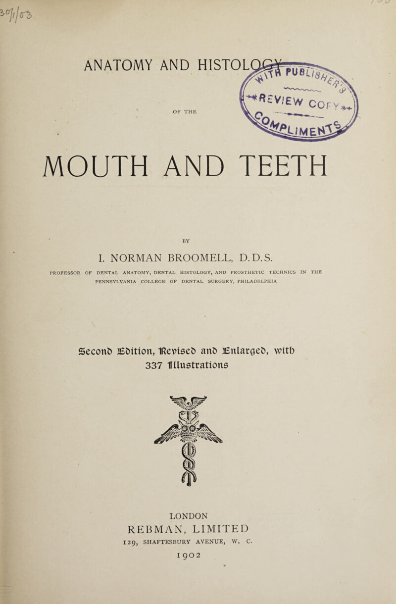 <T2> ANATOMY AND HISTOL OF THE MOUTH AND TEETH I. NORMAN BROOMELL, D.D.S. PROFESSOR OF DENTAL ANATOMY, DENTAL HISTOLOGY, AND PROSTHETIC TECHNICS IN THE PENNSYLVANIA COLLEGE OF DENTAL SURGERY, PHILADELPHIA Seconb lEMtlon, IRevuseD anf> Enlarged, wttb 337 llllustrattons LONDON REBMAN, LIMITED 129, SHAFTESBURY AVENUE, W. C. I 902