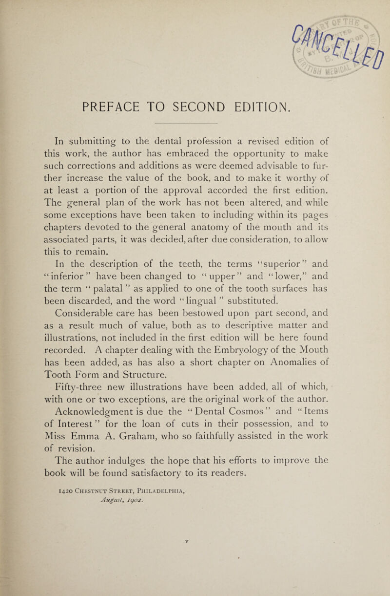 PREFACE TO SECOND EDITION. In submitting to the dental profession a revised edition of this work, the author has embraced the opportunity to make such corrections and additions as were deemed advisable to fur¬ ther increase the value of the book, and to make it worthy of at least a portion of the approval accorded the first edition. The general plan of the work has not been altered, and while some exceptions have been taken to including within its pages chapters devoted to the general anatomy of the mouth and its associated parts, it was decided, after due consideration, to allow this to remain. In the description of the teeth, the terms “superior ” and “inferior” have been changed to “upper” and “lower,” and the term “ palatal ” as applied to one of the tooth surfaces has been discarded, and the word “lingual ” substituted. Considerable care has been bestowed upon part second, and as a result much of value, both as to descriptive matter and illustrations, not included in the first edition will be here found recorded. A chapter dealing with the Embryology of the Mouth has been added, as has also a short chapter on Anomalies of Tooth Form and Structure. Fifty-three new illustrations have been added, all of which, with one or two exceptions, are the original work of the author. Acknowledgment is due the “ Dental Cosmos ” and “Items of Interest ” for the loan of cuts in their possession, and to Miss Emma A. Graham, who so faithfully assisted in the work of revision. The author indulges the hope that his efforts to improve the book will be found satisfactory to its readers. 1420 Chestnut Street, Philadelphia, August, 1902. v