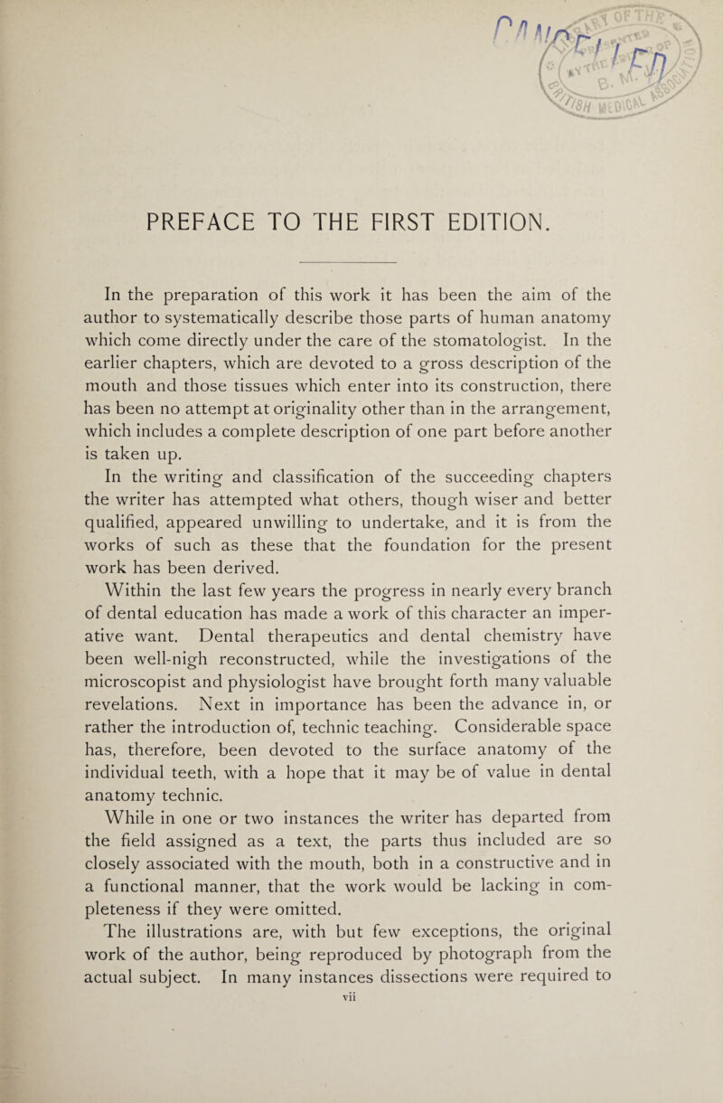 In the preparation of this work it has been the aim of the author to systematically describe those parts of human anatomy which come directly under the care of the stomatologist. In the earlier chapters, which are devoted to a gross description of the mouth and those tissues which enter into its construction, there has been no attempt at originality other than in the arrangement, which includes a complete description of one part before another is taken up. In the writing and classification of the succeeding chapters the writer has attempted what others, though wiser and better qualified, appeared unwilling to undertake, and it is from the works of such as these that the foundation for the present work has been derived. Within the last few years the progress in nearly every branch of dental education has made a work of this character an imper¬ ative want. Dental therapeutics and dental chemistry have been well-nigh reconstructed, while the investigations of the microscopist and physiologist have brought forth many valuable revelations. Next in importance has been the advance in, or rather the introduction of, technic teaching. Considerable space has, therefore, been devoted to the surface anatomy of the individual teeth, with a hope that it may be of value in dental anatomy technic. While in one or two instances the writer has departed from the field assigned as a text, the parts thus included are so closely associated with the mouth, both in a constructive and in a functional manner, that the work would be lacking in com¬ pleteness if they were omitted. The illustrations are, with but few exceptions, the original work of the author, being reproduced by photograph from the actual subject. In many instances dissections were required to
