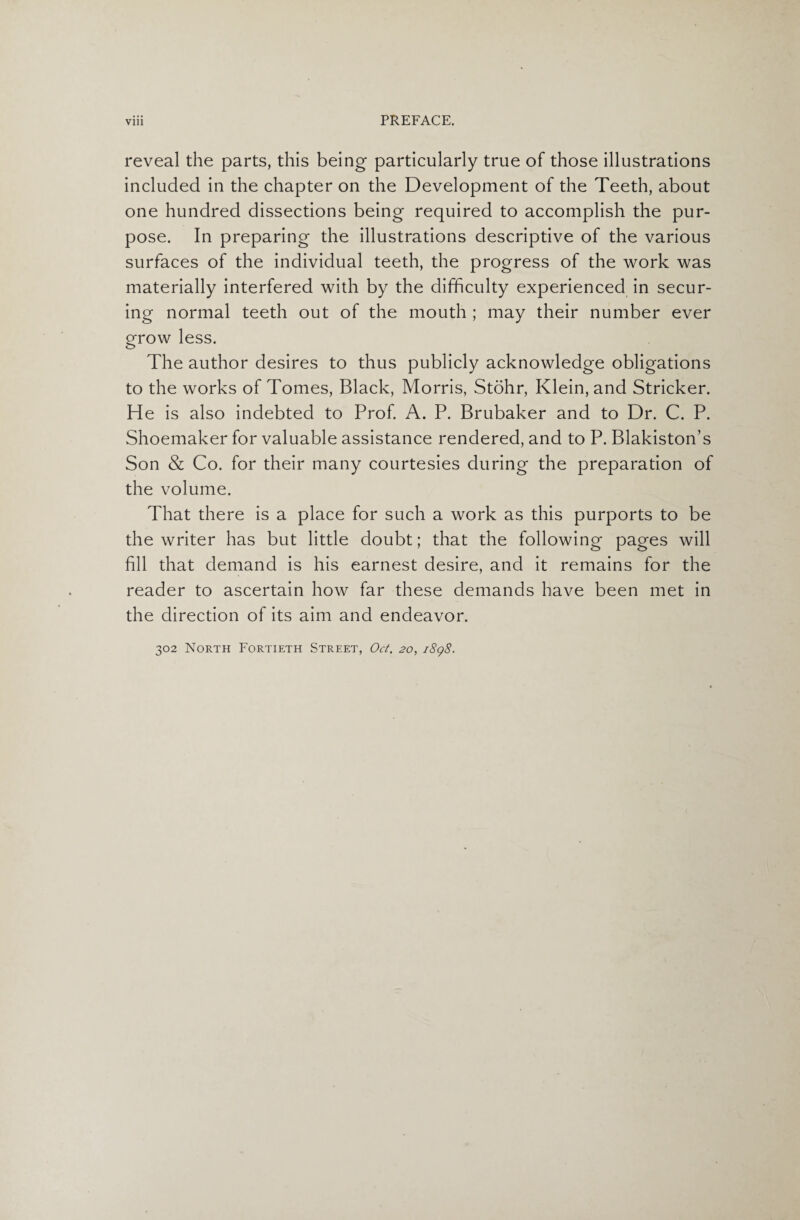 Vlll PREFACE. reveal the parts, this being particularly true of those illustrations included in the chapter on the Development of the Teeth, about one hundred dissections being required to accomplish the pur¬ pose. In preparing the illustrations descriptive of the various surfaces of the individual teeth, the progress of the work was materially interfered with by the difficulty experienced in secur¬ ing normal teeth out of the mouth ; may their number ever grow less. The author desires to thus publicly acknowledge obligations to the works of Tomes, Black, Morris, Stohr, Klein, and Strieker. He is also indebted to Prof. A. P. Brubaker and to Dr. C. P. Shoemaker for valuable assistance rendered, and to P. Blakiston’s Son & Co. for their many courtesies during the preparation of the volume. That there is a place for such a work as this purports to be the writer has but little doubt; that the following pages will fill that demand is his earnest desire, and it remains for the reader to ascertain how far these demands have been met in the direction of its aim and endeavor. 302 North Fortieth Street, Oct. 20, 1898.