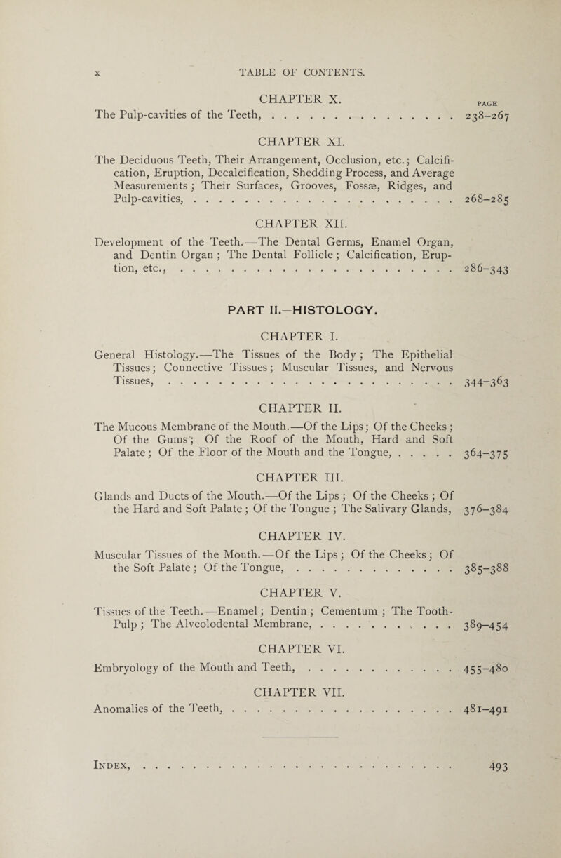 CHAPTER X. PAGe The Pulp-cavities of the Teeth,.238-267 CHAPTER XI. The Deciduous Teeth, Their Arrangement, Occlusion, etc.; Calcifi¬ cation, Eruption, Decalcification, Shedding Process, and Average Measurements ; Their Surfaces, Grooves, Fossae, Ridges, and Pulp-cavities,.268-285 CHAPTER XII. Development of the Teeth.—The Dental Germs, Enamel Organ, and Dentin Organ ; The Dental Follicle; Calcification, Erup¬ tion, etc.,.286-343 PART II.—HISTOLOGY. CHAPTER I. General Histology.—The Tissues of the Body ; The Epithelial Tissues; Connective Tissues; Muscular Tissues, and Nervous Tissues,. 344—363 CHAPTER II. The Mucous Membrane of the Mouth.—Of the Lips; Of the Cheeks ; Of the Gums'; Of the Roof of the Mouth, Hard and Soft Palate; Of the Floor of the Mouth and the Tongue,.364-375 CHAPTER III. Glands and Ducts of the Mouth.—Of the Lips ; Of the Cheeks ; Of the Hard and Soft Palate ; Of the Tongue ; The Salivary Glands, 376-384 CHAPTER IV. Muscular Tissues of the Mouth.—Of the Lips; Of the Cheeks; Of the Soft Palate ; Of the Tongue,.385-388 CHAPTER V. Tissues of the Teeth.—Enamel; Dentin; Cementum ; The Tooth- Pulp ; The Alveolodental Membrane,.. 389-454 CHAPTER VI. Embryology of the Mouth and Teeth,.455-480 CHAPTER VII. Anomalies of the Teeth,.481—491 Index,. 493