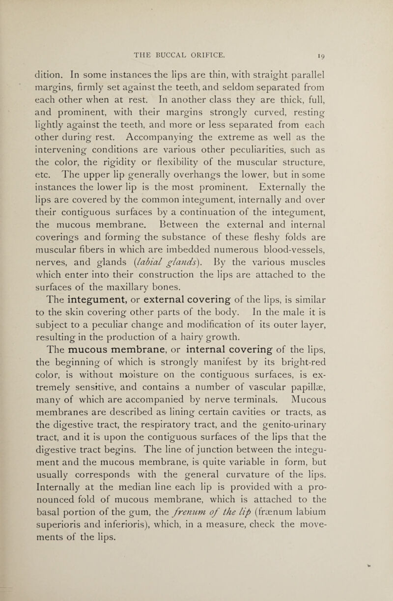 dition. In some instances the lips are thin, with straight parallel margins, firmly set against the teeth, and seldom separated from each other when at rest. In another class they are thick, full, and prominent, with their margins strongly curved, resting lightly against the teeth, and more or less separated from each other during rest. Accompanying the extreme as well as the intervening conditions are various other peculiarities, such as the color, the rigidity or flexibility of the muscular structure, etc. The upper lip generally overhangs the lower, but in some instances the lower lip is the most prominent. Externally the lips are covered by the common integument, internally and over their contiguous surfaces by a continuation of the integument, the mucous membrane. Between the external and internal coverings and forming the substance of these fleshy folds are muscular fibers in which are imbedded numerous blood-vessels, nerves, and glands (labial glands). By the various muscles which enter into their construction the lips are attached to the surfaces of the maxillary bones. The integument, or external covering of the lips, is similar to the skin covering other parts of the body. In the male it is subject to a peculiar change and modification of its outer layer, resulting in the production of a hairy growth. The mucous membrane, or internal covering of the lips, the beginning of which is strongly manifest by its bright-red color, is without moisture on the contiguous surfaces, is ex¬ tremely sensitive, and contains a number of vascular papillae, many of which are accompanied by nerve terminals. Mucous membranes are described as lining certain cavities or tracts, as the digestive tract, the respiratory tract, and the genito-urinary tract, and it is upon the contiguous surfaces of the lips that the digestive tract begins. The line of junction between the integu¬ ment and the mucous membrane, is quite variable in form, but usually corresponds with the general curvature of the lips. Internally at the median line each lip is provided with a pro¬ nounced fold of mucous membrane, which is attached to the basal portion of the gum, the frenum of the lip (fnenum labium superioris and inferioris), which, in a measure, check the move¬ ments of the lips.