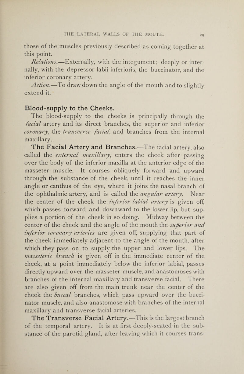 those of the muscles previously described as coming together at this point. Relations.—Externally, with the integument; deeply or inter¬ nally, with the depressor labii inferioris, the buccinator, and the inferior coronary artery. Action.—To draw down the angle of the mouth and to slightly extend it. Blood-supply to the Cheeks. The blood-supply to the cheeks is principally through the facial artery and its direct branches, the superior and inferior coronary, the transverse facial, and branches from the internal maxillary. The Facial Artery and Branches.—The facial artery, also called the external maxillary, enters the cheek after passing over the body of the inferior maxilla at the anterior edge of the masseter muscle. It courses obliquely forward and upward through the substance of the cheek, until it reaches the inner angle or canthus of the eye, where it joins the nasal branch of the ophthalmic artery, and is called the angular artery. Near the center of the cheek the inferior labial artery is given off, which passes forward and downward to the lower lip, but sup¬ plies a portion of the cheek in so doing. Midway between the center of the cheek and the angle of the mouth the superior and inferior coronary arteries are given off, supplying that part of the cheek immediately adjacent to the angle of the mouth, after which they pass on to supply the upper and lower lips. The masseteric branch is given off in the immediate center of the cheek, at a point immediately below the inferior labial, passes directly upward over the masseter muscle, and anastomoses with branches of the internal maxillary and transverse facial. There are also criven off from the main trunk near the center of the o cheek the buccal branches, which pass upward over the bucci¬ nator muscle, and also anastomose with branches of the internal maxillary and transverse facial arteries. The Transverse Facial Artery.—This is the largest branch of the temporal artery. It is at first deeply-seated in the sub¬ stance of the parotid gland, after leaving which it courses trans-