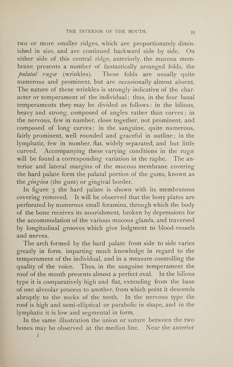 two or more smaller ridges, which are proportionately dimin¬ ished in size, and are continued backward side by side. On either side of this central ridge, anteriorly, the mucous mem¬ brane presents a number of fantastically arranged folds, the palatal rugcz (wrinkles). These folds are usually quite numerous and prominent, but are occasionally almost absent. The nature of these wrinkles is strongly indicative of the char¬ acter or temperament of the individual; thus, in the four basal temperaments they may be divided as follows: in the bilious, heavy and strong, composed of angles rather than curves ; in the nervous, few in number, close together, not prominent, and composed of long curves; in the sanguine, quite numerous, fairly prominent, well rounded and graceful in outline; in the lymphatic, few in number, flat, widely separated, and but little curved. Accompanying these varying conditions in the rugae will be found a corresponding variation in the raphe. The an¬ terior and lateral margins of the mucous membrane covering the hard palate form the palatal portion of the gums, known as the gingiva (the gum) or gingival border. In figure 3 the hard palate is shown with its membranous covering removed. It will be observed that the bony plates are perforated by numerous small foramina, through which the body of the bone receives its nourishment, broken by depressions for the accommodation of the various mucous glands, and traversed by longitudinal grooves which give lodgment to blood-vessels and nerves. The arch formed by the hard palate from side to side varies greatly in form, imparting much knowledge in regard to the temperament of the individual, and in a measure controlling the quality of the voice. Thus, in the sanguine temperament the roof of the mouth presents almost a perfect oval. In the bilious type it is comparatively high and flat, extending from the base of one alveolar process to another, from which point it descends abruptly to the necks of the teeth. In the nervous type the roof is high and semi-elliptical or parabolic in shape, and in the lymphatic it is low and segmental in form. In the same illustration the union or suture between the two bones may be observed at the median line. Near the anterior