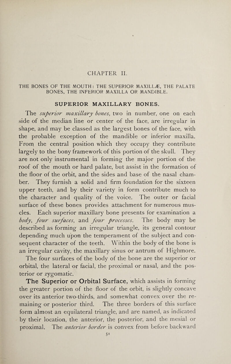 CHAPTER II. THE BONES OF THE MOUTH: THE SUPERIOR MAXILLAE, THE PALATE BONES, THE INFERIOR MAXILLA OR MANDIBLE. SUPERIOR MAXILLARY BONES. The superior maxillary bones, two in number, one on each side of the median line or center of the face, are irregular in shape, and may be classed as the largest bones of the face, with the probable exception of the mandible or inferior maxilla. From the central position which they occupy they contribute largely to the bony framework of this portion of the skull. They are not only instrumental in forming the major portion of the roof of the mouth or hard palate, but assist in the formation of the floor of the orbit, and the sides and base of the nasal cham¬ ber. They furnish a solid and firm foundation for the sixteen upper teeth, and by their variety in form contribute much to the character and quality of the voice. The outer or facial surface of these bones provides attachment for numerous mus¬ cles. Each superior maxillary bone presents for examination a body, four surfaces, and four processes. The body may be described as forming an irregular triangle, its general contour depending much upon the temperament of the subject and con¬ sequent character of the teeth. Within the body of the bone is an irregular cavity, the maxillary sinus or antrum of Highmore. The four surfaces of the body of the bone are the superior or orbital, the lateral or facial, the proximal or nasal, and the pos¬ terior or zygomatic. The Superior or Orbital Surface, which assists in forming the greater portion of the floor of the orbit, is slightly concave over its anterior two-thirds, and somewhat convex over the re¬ maining or posterior third. The three borders of this surface form almost an equilateral triangle, and are named, as indicated by their location, the anterior, the posterior, and the mesial or proximal. The anterior border is convex from before backward