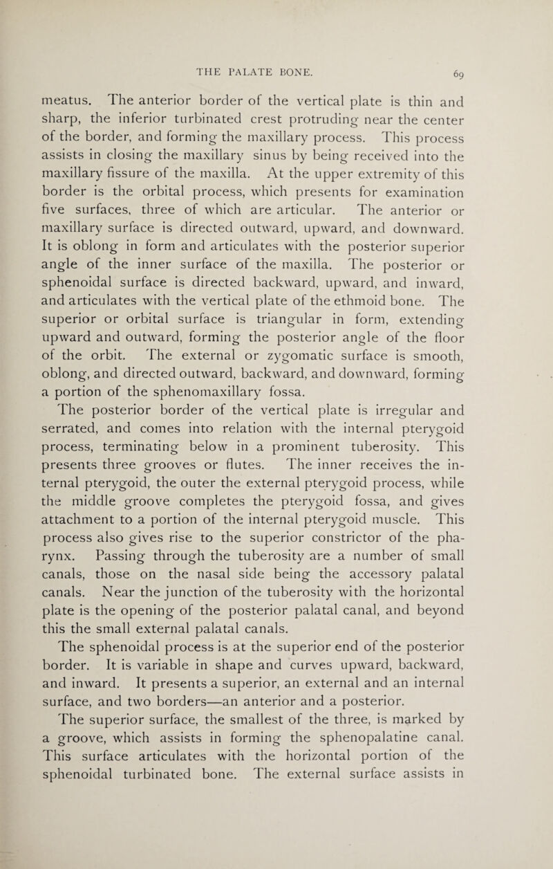 meatus. The anterior border of the vertical plate is thin and sharp, the inferior turbinated crest protruding- near the center of the border, and forming the maxillary process. This process assists in closing the maxillary sinus by being received into the maxillary fissure of the maxilla. At the upper extremity of this border is the orbital process, which presents for examination five surfaces, three of which are articular. The anterior or maxillary surface is directed outward, upward, and downward. It is oblong in form and articulates with the posterior superior angle of the inner surface of the maxilla. The posterior or sphenoidal surface is directed backward, upward, and inward, and articulates with the vertical plate of the ethmoid bone. The superior or orbital surface is triangular in form, extending upward and outward, forming the posterior angle of the floor of the orbit. The external or zygomatic surface is smooth, oblong, and directed outward, backward, and downward, forming a portion of the sphenomaxillary fossa. The posterior border of the vertical plate is irregular and serrated, and comes into relation with the internal pterygoid process, terminating below in a prominent tuberosity. This presents three grooves or flutes. The inner receives the in¬ ternal pterygoid, the outer the external pterygoid process, while the middle groove completes the pterygoid fossa, and gives attachment to a portion of the internal pterygoid muscle. This process also gives rise to the superior constrictor of the pha¬ rynx. Passing through the tuberosity are a number of small canals, those on the nasal side being the accessory palatal canals. Near the junction of the tuberosity with the horizontal plate is the opening of the posterior palatal canal, and beyond this the small external palatal canals. The sphenoidal process is at the superior end of the posterior border. It is variable in shape and curves upward, backward, and inward. It presents a superior, an external and an internal surface, and two borders—an anterior and a posterior. The superior surface, the smallest of the three, is marked by a groove, which assists in forming the sphenopalatine canal. This surface articulates with the horizontal portion of the sphenoidal turbinated bone. The external surface assists in