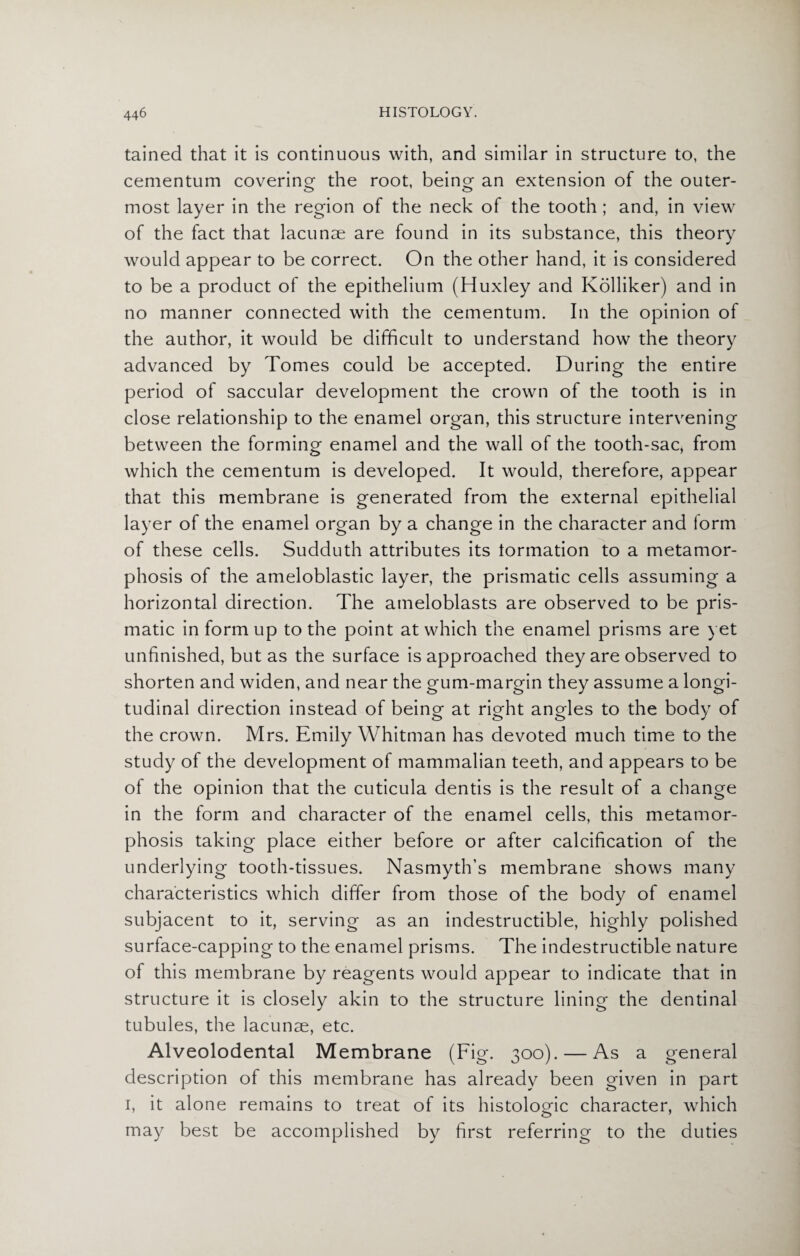 tained that it is continuous with, and similar in structure to, the cementum covering the root, beinor an extension of the outer- most layer in the region of the neck of the tooth ; and, in view of the fact that lacunae are found in its substance, this theory would appear to be correct. On the other hand, it is considered to be a product of the epithelium (Huxley and Kolliker) and in no manner connected with the cementum. In the opinion of the author, it would be difficult to understand how the theory advanced by Tomes could be accepted. During the entire period of saccular development the crown of the tooth is in close relationship to the enamel organ, this structure intervening between the forming enamel and the wall of the tooth-sac, from which the cementum is developed. It would, therefore, appear that this membrane is generated from the external epithelial layer of the enamel organ by a change in the character and form of these cells. Sudduth attributes its formation to a metamor¬ phosis of the ameloblastic layer, the prismatic cells assuming a horizontal direction. The ameloblasts are observed to be pris¬ matic in form up to the point at which the enamel prisms are yet unfinished, but as the surface is approached they are observed to shorten and widen, and near the gum-margin they assume a longi¬ tudinal direction instead of being at right angles to the body of the crown. Mrs. Emily Whitman has devoted much time to the study of the development of mammalian teeth, and appears to be of the opinion that the cuticula dentis is the result of a change in the form and character of the enamel cells, this metamor¬ phosis taking place either before or after calcification of the underlying tooth-tissues. Nasmyth’s membrane shows many characteristics which differ from those of the body of enamel subjacent to it, serving as an indestructible, highly polished surface-capping to the enamel prisms. The indestructible nature of this membrane by reagents would appear to indicate that in structure it is closely akin to the structure lining the dentinal tubules, the lacunae, etc. Alveolodental Membrane (Fig. 300). — As a general description of this membrane has already been given in part 1, it alone remains to treat of its histologic character, which may best be accomplished by first referring to the duties