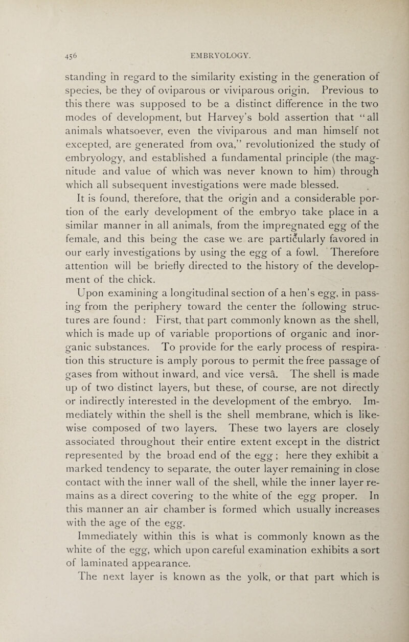 standing in regard to the similarity existing in the generation of species, be they of oviparous or viviparous origin. Previous to this there was supposed to be a distinct difference in the two modes of development, but Harvey’s bold assertion that “all animals whatsoever, even the viviparous and man himself not excepted, are generated from ova,” revolutionized the study of embryology, and established a fundamental principle (the mag¬ nitude and value of which was never known to him) through which all subsequent investigations were made blessed. It is found, therefore, that the origin and a considerable por¬ tion of the early development of the embryo take place in a similar manner in all animals, from the impregnated egg of the female, and this being the case we are particularly favored in our early investigations by using the egg of a fowl. Therefore attention will be briefly directed to the history of the develop¬ ment of the chick. Upon examining a longitudinal section of a hen’s egg, in pass¬ ing from the periphery toward the center the following struc¬ tures are found : First, that part commonly known as the shell, which is made up of variable proportions of organic and inor¬ ganic substances. To provide for the early process of respira¬ tion this structure is amply porous to permit the free passage of gases from without inward, and vice versa. The shell is made up of two distinct layers, but these, of course, are not directly or indirectly interested in the development of the embryo. Im¬ mediately within the shell is the shell membrane, which is like¬ wise composed of two layers. These two layers are closely associated throughout their entire extent except in the district represented by the broad end of the egg ; here they exhibit a marked tendency to separate, the outer layer remaining in close contact with the inner wall of the shell, while the inner layer re¬ mains as a direct covering to the white of the egg proper. In this manner an air chamber is formed which usually increases with the age of the egg. Immediately within this is what is commonly known as the white of the egg, which upon careful examination exhibits a sort of laminated appearance. The next layer is known as the yolk, or that part which is