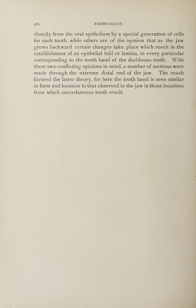 directly from the oral epithelium by a special generation of cells for each tooth, while others are of the opinion that as the jaw grows backward certain changes take place which result in the establishment of an epithelial fold or lamina, in every particular corresponding to the tooth band of the deciduous teeth. With these two conflicting opinions in mind, a number of sections were made through the extreme distal end of the jaw. The result favored the latter theory, for here the tooth band is seen similar in form and location to that observed in the jaw in those locations from which succedaneous teeth result.