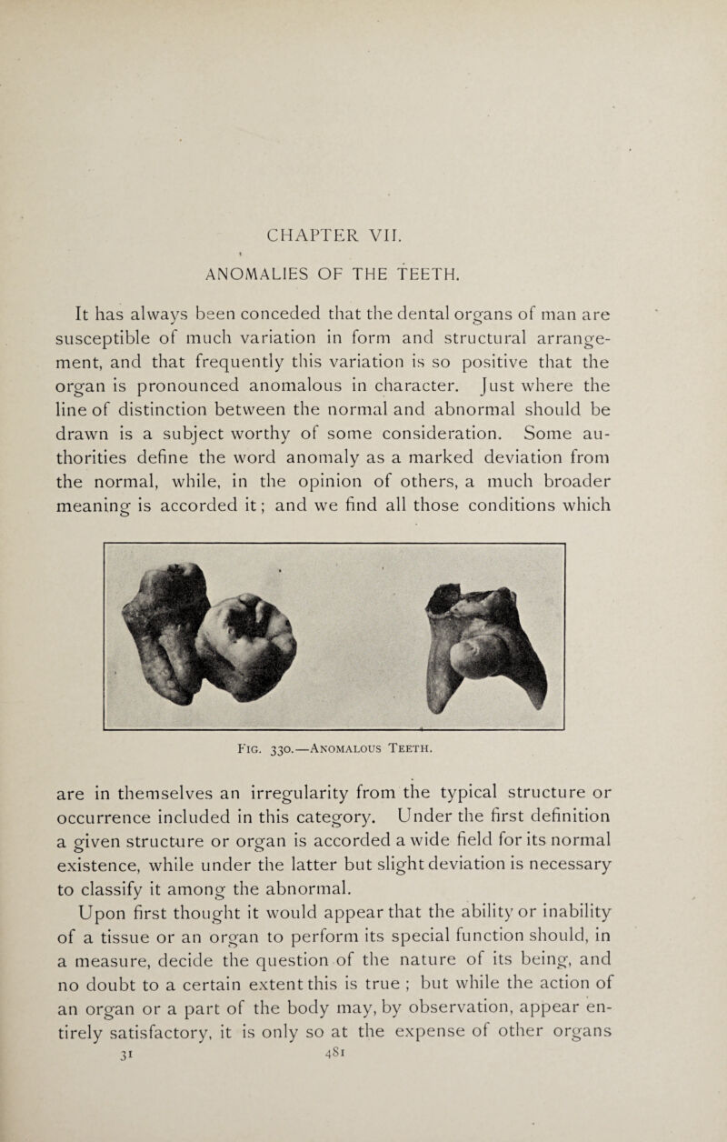 CHAPTER VII. * ANOMALIES OF THE TEETH. It has always been conceded that the dental organs of man are susceptible of much variation in form and structural arrange¬ ment, and that frequently this variation is so positive that the organ is pronounced anomalous in character. Just where the line of distinction between the normal and abnormal should be drawn is a subject worthy of some consideration. Some au¬ thorities define the word anomaly as a marked deviation from the normal, while, in the opinion of others, a much broader meaning is accorded it; and we find all those conditions which Fig. 330.—Anomalous Teeth. are in themselves an irregularity from the typical structure or occurrence included in this category. Under the first definition a given structure or organ is accorded a wide field for its normal existence, while under the latter but slight deviation is necessary to classify it among the abnormal. Upon first thought it would appear that the ability or inability of a tissue or an organ to perform its special function should, in a measure, decide the question of the nature of its being, and no doubt to a certain extent this is true ; but while the action of an organ or a part of the body may, by observation, appear en¬ tirely satisfactory, it is only so at the expense of other organs