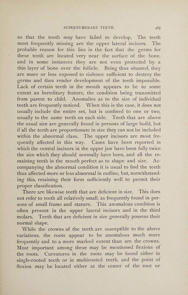 so that the tooth may have failed to develop. The teeth most frequently missing are the upper lateral incisors. The probable reason for this lies in the fact that the germs for these teeth are located very near the surface of the bone, and in some instances they are not even protected by. a thin layer of bone over the follicle. Being thus situated, they are more or less exposed to violence sufficient to destroy the germs and thus render development of the teeth impossible. Lack of certain teeth in the mouth appears to be to some extent an hereditary feature, the condition being transmitted from parent to child. Anomalies as to the size of individual teeth are frequently noticed. When this is the case, it does not usually include the entire set, but is confined to one or two, usually to the same teeth on each side. Teeth that are above the usual size are generally found in persons of large build, but if all the teeth are proportionate in size they can not be included within the abnormal class. The upper incisors are most fre¬ quently affected in this way. Cases have been reported in which the central incisors in the upper jaw have been fully twice the size which they should normally have been, and all the re¬ maining teeth in the mouth perfect as to shape and size. Ac¬ companying the abnormal condition it is usual to find the teeth thus affected more or less abnormal in outline, but, notwithstand¬ ing this, retaining their form sufficiently well to permit their proper classification. There are likewise teeth that are deficient in size. This does not refer to teeth all relatively small, as frequently found in per¬ sons of small frame and stature. This anomalous condition is often present in the upper lateral incisors and in the third molars. Teeth that are deficient in size generally possess their normal shape. While the crowns of the teeth are susceptible to the above variations, the roots appear to be anomalous much more frequently and to a more marked extent than are the crowns. Most important among these may be mentioned flexions of the roots. Curvatures in the roots may be found either in single-rooted teeth or in multirooted teeth, and the point of flexion may be located either at the center of the root or