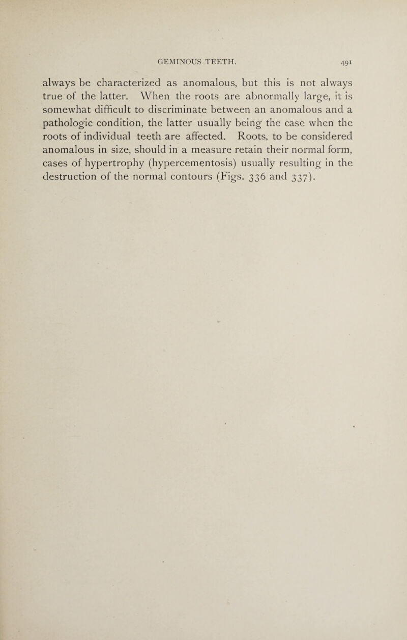 always be characterized as anomalous, but this is not always true of the latter. When the roots are abnormally large, it is somewhat difficult to discriminate between an anomalous and a pathologic condition, the latter usually being the case when the roots of individual teeth are affected. Roots, to be considered anomalous in size, should in a measure retain their normal form, cases of hypertrophy (hypercementosis) usually resulting in the destruction of the normal contours (Figs. 336 and 337).