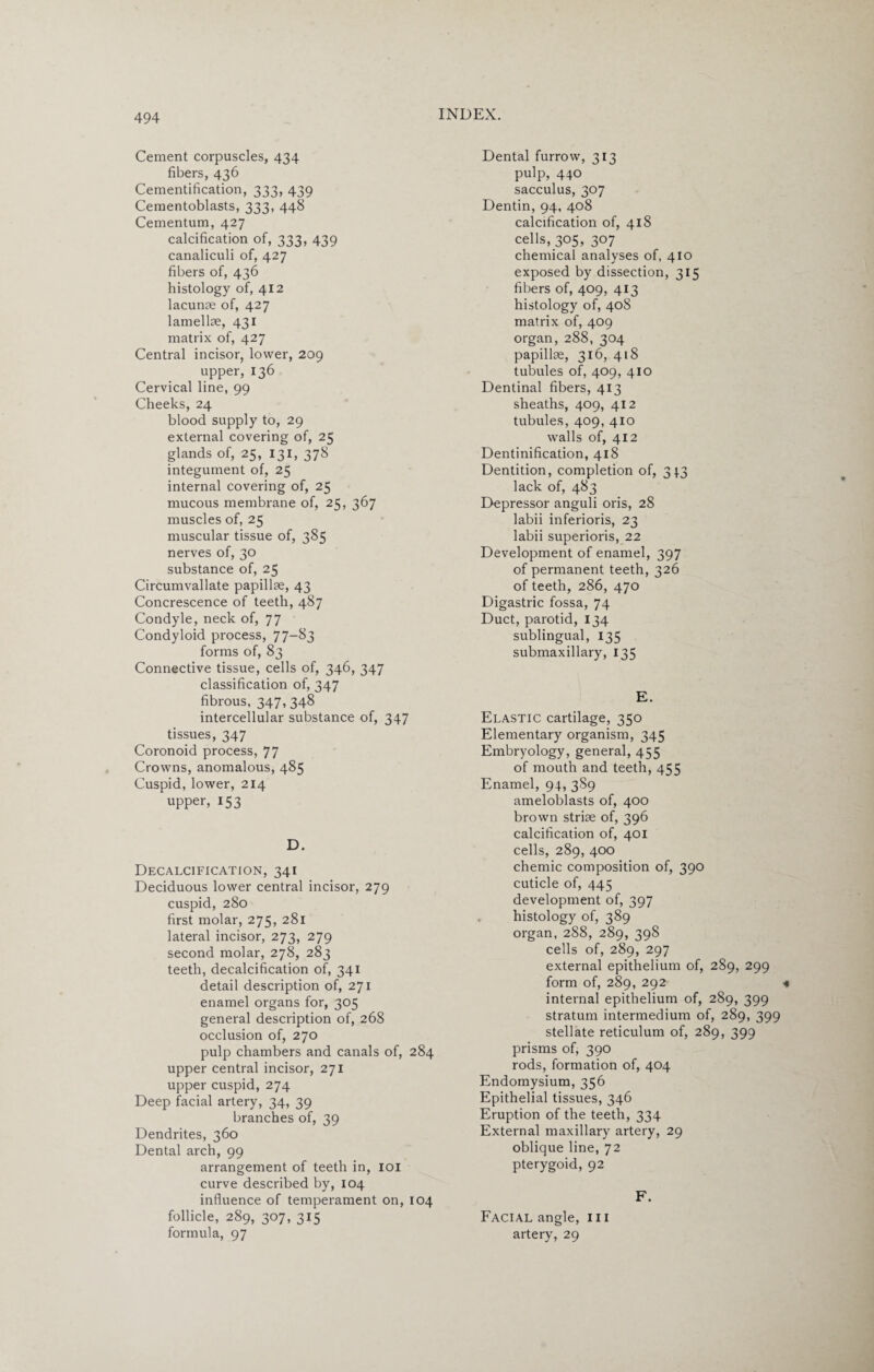 Cement corpuscles, 434 fibers, 436 Cementification, 333, 439 Cementoblasts, 333, 448 Cementum, 427 calcification of, 333, 439 canaliculi of, 427 fibers of, 436 histology of, 412 lacunae of, 427 lamellae, 431 matrix of, 427 Central incisor, lower, 209 upper, 136 Cervical line, 99 Cheeks, 24 blood supply to, 29 external covering of, 25 glands of, 25, 131, 378 integument of, 25 internal covering of, 25 mucous membrane of, 25, 367 muscles of, 25 muscular tissue of, 385 nerves of, 30 substance of, 25 Circumvallate papillae, 43 Concrescence of teeth, 487 Condyle, neck of, 77 Condyloid process, 77-83 forms of, 83 Connective tissue, cells of, 346, 347 classification of, 347 fibrous, 347, 348 intercellular substance of, 347 tissues, 347 Coronoid process, 77 Crowns, anomalous, 485 Cuspid, lower, 214 upper, 153 D. Decalcification, 341 Deciduous lower central incisor, 279 cuspid, 280 first molar, 275, 281 lateral incisor, 273, 279 second molar, 278, 283 teeth, decalcification of, 341 detail description of, 271 enamel organs for, 305 general description of, 268 occlusion of, 270 pulp chambers and canals of, 284 upper central incisor, 271 upper cuspid, 274 Deep facial artery, 34, 39 branches of, 39 Dendrites, 360 Dental arch, 99 arrangement of teeth in, 101 curve described by, 104 influence of temperament on, 104 follicle, 289, 307, 315 formula, 97 Dental furrow, 313 pulp, 440 sacculus, 307 Dentin, 94, 408 calcification of, 418 cells, 305, 307 chemical analyses of, 410 exposed by dissection, 315 fibers of, 409, 413 histology of, 40S matrix of, 409 organ, 288, 304 papillae, 316, 418 tubules of, 409, 410 Dentinal fibers, 413 sheaths, 409, 412 tubules, 409, 410 walls of, 412 Dentinification, 418 Dentition, completion of, 313 lack of, 483 Depressor anguli oris, 28 labii inferioris, 23 labii superiors, 22 Development of enamel, 397 of permanent teeth, 326 of teeth, 286, 470 Digastric fossa, 74 Duct, parotid, 134 sublingual, 135 submaxillary, 135 E. Elastic cartilage, 350 Elementary organism, 345 Embryology, general, 455 of mouth and teeth, 455 Enamel, 94, 3S9 ameloblasts of, 400 brown striae of, 396 calcification of, 401 cells, 289, 400 chemic composition of, 390 cuticle of, 445 development of, 397 histology of, 389 organ, 288, 289, 398 cells of, 289, 297 external epithelium of, 289, 299 form of, 289, 292 4 internal epithelium of, 289, 399 stratum intermedium of, 289, 399 stellate reticulum of, 289, 399 prisms of, 390 rods, formation of, 404 Endomysium, 356 Epithelial tissues, 346 Eruption of the teeth, 334 External maxillary artery, 29 oblique line, 72 pterygoid, 92 F. Facial angle, 111 artery, 29