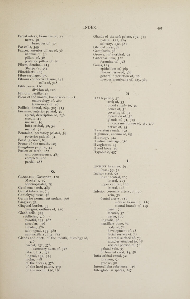 Facial artery, branches of, 29 nerve, 30 branches of, 30 Fat cells, 349 Fauces, anterior pillars of, 36 isthmus of, 36 pillars of, 36 posterior pillars of, 36 Fibers, dentinal, 413 Sharpey’s, 354 Fibroblasts, 449 Fibro-cartilage, 350 Fibrous connective tissue, 347 cells of, 348 Fifth nerve, 120 division of, 120 Filiform papillae, 43 Floor of the mouth, boundaries of, 41 embryology of, 460 framework of, 40 Follicle, dental, 289, 307, 315 Foramen, anterior palatal, 34 apical, description of, 238 caecum, 43 incisive, 59 infra-orbital, 52, 54 mental, 73 • Foramina, accessory palatal, 34 posterior palatal, 34 Fossa, glenoid, 83 Frenae of the mouth, 125 Fungiform papillae, 43 Fusion of teeth, 487 and concrescence, 487 complete, 488 partial, 488 G. Ganglion, Gasserian, 120 Meckel’s, 35 sphenopalatal, 25 Geminous teeth, 489 Genial tubercles, 73 Geniohyoglossus, 46 Germs for permanent molars, 306 Gingivae, 33 Gingival border, 33 margins, outlines of, 125 Gland cells, 349 p follicles, 376 parotid, 133, 382 saccular, 376 tubular, 376 sublingual, 135, 382 submaxillary, 134. 382 Glands and ducts of the mouth, histology of, 376 buccal, 131, 378 excretory ducts of, 377 labial, 131, 377 lingual, 132, 379 molar, 378 of the cheeks, 378 of the hard palate, 379 of the mouth, 130, 376 Glands of the soft palate, 132, 379 palatal, 132, 379 salivary, 132, 381 Glenoid fossa, 83 Gomphosis, 96 Groove, infra orbital, 52 Gubernaculum, 322 foramina of, 328 Gums, 124 epithelium of, 369 fibrous tissue of, 369 general description of, 124 mucous membrane of, 125, 369 H. Hard palate, 31 arch of, 33 blood supply to, 34 bones of, 31 covering of, 31 formation of, 31 glands of, 31, 379 mucous membrane of, 31, 370 nerves of, 35 Haversian canals, 352 Highmore, antrum of, 65 Histology, 344 Hyaline cartilage, 350 Hyoglossus, 45 Hyoid bone, 40 Hypoblast, 457 I. Incisive foramen, 59 _ fossa, 53, 72 Incisor crest, 59 lower central, 209 lateral, 213 upper central, 136 lateral, 146 Inferior coronary artery, 23, 29 vein, 30 dental artery, 119 incisive branch of, 119 mental branch of, 119 canal, 76 meatus, 57 nerve, 120 lingualis, 48 maxillary bone, 71 body of, 72 development of, 78 facial surface of, 72 internal surface of, 73 muscles attached to, 78 vertical portion of, 76 palatal vein. 35 turbinated crest, 54, 58 Infra-orbital canal, 52 foramen, 52 groove, 52 Intercellular substance, 346 Interglobular spaces, 147