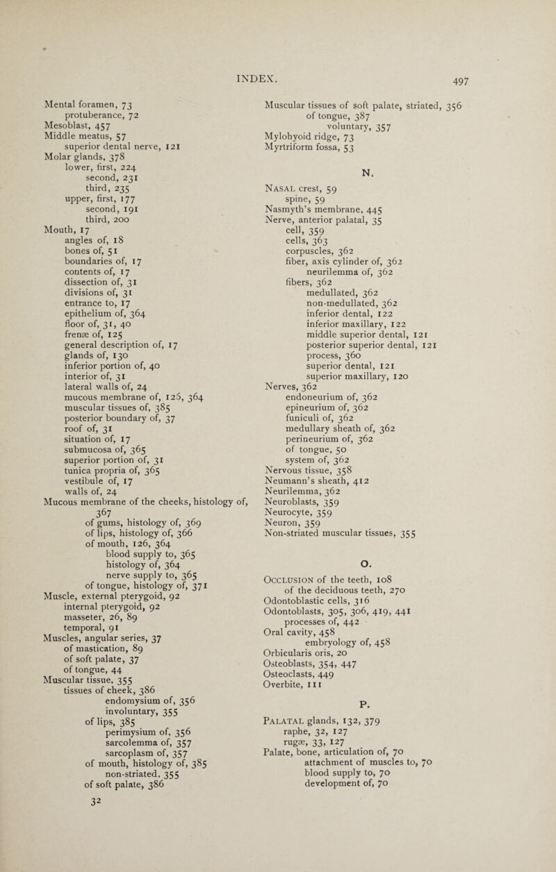 * Mental foramen, 73 protuberance, 72 Mesoblast, 457 Middle meatus, 57 superior dental nerve, 121 Molar glands, 378 lower, first, 224 second, 231 third, 235 upper, first, 177 second, 191 third, 200 Mouth, 17 angles of, 18 bones of, 51 boundaries of, 17 contents of, 17 dissection of, 31 divisions of, 31 entrance to, 17 epithelium of, 364 floor of, 31, 40 frenae of, 125 general description of, 17 glands of, 130 inferior portion of, 40 interior of, 31 lateral walls of, 24 mucous membrane of, 126, 364 muscular tissues of, 385 posterior boundary of, 37 roof of, 31 situation of, 17 submucosa of, 365 superior portion of, 31 tunica propria of, 365 vestibule of, 17 walls of, 24 Mucous membrane of the cheeks, histology of, 367 of gums, histology of, 369 of lips, histology of, 366 of mouth, 126, 364 blood supply to, 365 histology of, 364 nerve supply to, 365 of tongue, histology of, 371 Muscle, external pterygoid, 92 internal pterygoid, 92 masseter, 26, 89 temporal, 91 Muscles, angular series, 37 of mastication, 89 of soft palate, 37 of tongue, 44 Muscular tissue, 355 tissues of cheek, 386 endomysium of, 356 involuntary, 355 of lips, 385 perimysium of, 356 sarcolemma of, 357 sarcoplasm of, 357 of mouth, histology of, 385 non-striated. 355 of soft palate, 386 32 Muscular tissues of soft palate, striated, 356 of tongue, 387 voluntary, 357 Mylohyoid ridge, 73 Myrtriform fossa, 53 N. Nasal crest, 59 spine, 59 Nasmyth’s membrane, 445 Nerve, anterior palatal, 35 cell, 359 cells, 363 corpuscles, 362 fiber, axis cylinder of, 362 neurilemma of, 362 fibers, 362 medullated, 362 non-medullated, 362 inferior dental, 122 inferior maxillary, 122 middle superior dental, 121 posterior superior dental, 121 process, 360 superior dental, 121 superior maxillary, 120 Nerves, 362 endoneurium of, 362 epineurium of, 362 funiculi of, 362 medullary sheath of, 362 perineurium of, 362 of tongue, 50 system of, 362 Nervous tissue, 358 Neumann’s sheath, 412 Neurilemma, 362 Neuroblasts, 359 Neurocyte, 359 Neuron, 359 Non-striated muscular tissues, 355 O. Occlusion of the teeth, 108 of the deciduous teeth, 270 Odontoblastic cells, 316 Odontoblasts, 305, 306, 419, 441 processes of, 442 Oral cavity, 458 embryology of, 458 Orbicularis oris, 20 Osteoblasts, 354, 447 Osteoclasts, 449 Overbite, 111 P. Palatal glands, 132, 379 raphe, 32, 127 rugae, 33, 127 Palate, bone, articulation of, 70 attachment of muscles to, 70 blood supply to, 70 development of, 70