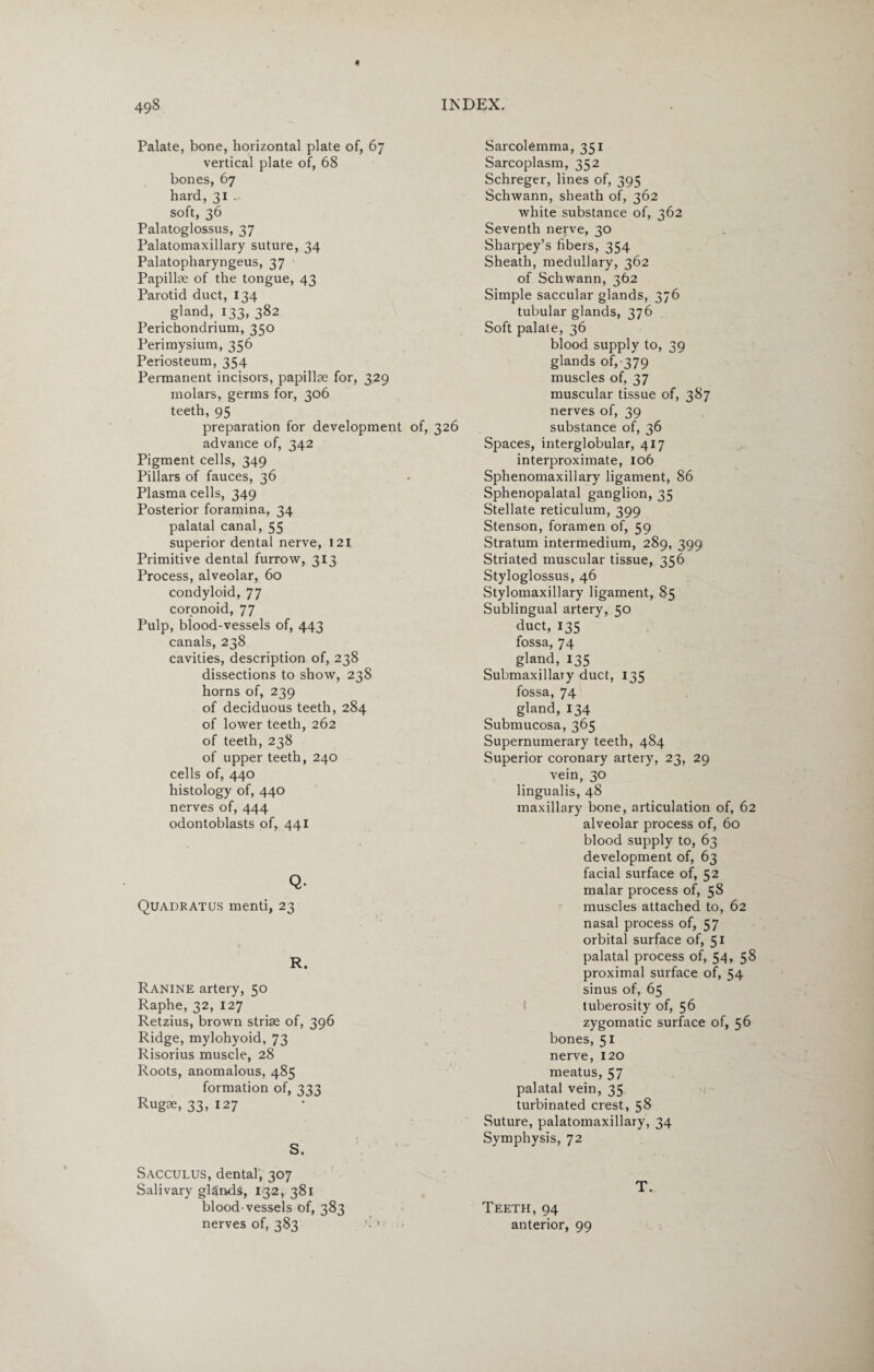 Palate, bone, horizontal plate of, 67 vertical plate of, 68 bones, 67 hard, 31 . soft, 36 Palatoglossus, 37 Palatomaxillary suture, 34 Palatopharyngeus, 37 Papillae of the tongue, 43 Parotid duct, 134 gland, 133, 382 Perichondrium, 350 Perimysium, 356 Periosteum, 354 Permanent incisors, papillae for, 329 molars, germs for, 306 teeth, 95 preparation for development of, 326 advance of, 342 Pigment cells, 349 Pillars of fauces, 36 Plasma cells, 349 Posterior foramina, 34 palatal canal, 55 superior dental nerve, 121 Primitive dental furrow, 313 Process, alveolar, 60 condyloid, 77 coronoid, 77 Pulp, blood-vessels of, 443 canals, 238 cavities, description of, 238 dissections to show, 238 horns of, 239 of deciduous teeth, 284 of lower teeth, 262 of teeth, 238 of upper teeth, 240 cells of, 440 histology of, 440 nerves of, 444 odontoblasts of, 441 Q. Quadratus menti, 23 R. Ranine artery, 50 Raphe, 32, 127 Retzius, brown striae of, 396 Ridge, mylohyoid, 73 Risorius muscle, 28 Roots, anomalous, 485 formation of, 333 Rugse, 33, 127 S. Sacculus, dental, 307 Salivary glands, 132, 381 blood-vessels of, 383 nerves of, 383 Sarcolemma, 351 Sarcoplasm, 352 Schreger, lines of, 395 Schwann, sheath of, 362 white substance of, 362 Seventh nerve, 30 Sharpey’s fibers, 354 Sheath, medullary, 362 of Schwann, 362 Simple saccular glands, 376 tubular glands, 376 Soft palate, 36 blood supply to, 39 glands of, 379 muscles of, 37 muscular tissue of, 387 nerves of, 39 substance of, 36 Spaces, interglobular, 417 interproximate, 106 Sphenomaxillary ligament, 86 Sphenopalatal ganglion, 35 Stellate reticulum, 399 Stenson, foramen of, 59 Stratum intermedium, 289, 399 Striated muscular tissue, 356 Styloglossus, 46 Stylomaxillary ligament, 85 Sublingual artery, 50 duct, 135 fossa, 74 gland, 135 Submaxillary duct, 135 fossa, 74 gland, 134 Submucosa, 365 Supernumerary teeth, 484 Superior coronary artery, 23, 29 vein, 30 lingualis, 48 maxillary bone, articulation of, 62 alveolar process of, 60 blood supply to, 63 development of, 63 facial surface of, 52 malar process of, 58 muscles attached to, 62 nasal process of, 57 orbital surface of, 51 palatal process of, 54, 58 proximal surface of, 54 sinus of, 65 tuberosity of, 56 zygomatic surface of, 56 bones, 51 nerve, 120 meatus, 57 palatal vein, 35 turbinated crest, 58 Suture, palatomaxillary, 34 Symphysis, 72 T. Teeth, 94 anterior, 99