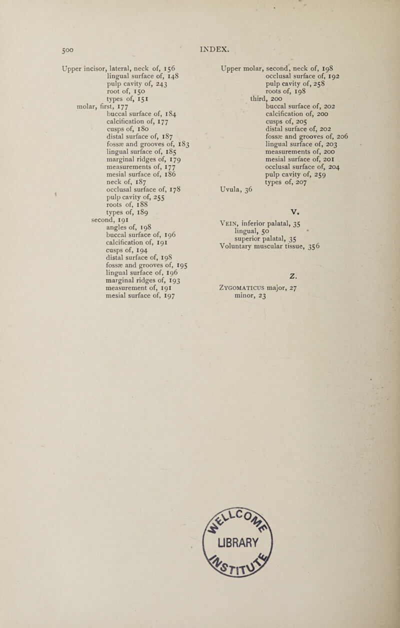 Upper incisor, lateral, neck of, 156 lingual surface of, 148 pulp cavity of, 243 root of, 150 types of, 151 molar, first, 177 buccal surface of, 184 calcification of, 177 cusps of, 180 distal surface of, 187 fossae and grooves of, 183 lingual surface of, 185 marginal ridges of, 179 measurements of, 177 mesial surface of, 186 neck of, 187 occlusal surface of, 178 pulp cavity of, 255 roots of, 188 types of, 189 second, 191 angles of, 198 buccal surface of, 196 calcification of, 191 cusps of, 194 distal surface of, 198 fossae and grooves of, 195 lingual surface of, 196 marginal ridges of, 193 measurement of, 191 mesial surface of, 197 Upper molar, second, neck of, 198 occlusal surface of, 192 pulp cavity of, 258 roots of, 198 third, 200 buccal surface of, 202 calcification of, 200 cusps of, 205 distal surface of, 202 fossae and grooves of, 206 lingual surface of, 203 measurements of, 200 mesial surface of, 201 occlusal surface of, 204 pulp cavity of, 259 types of, 207 Uvula, 36 V. Vein, inferior palatal, 35 lingual, 50 superior palatal, 35 Voluntary muscular tissue, 356 Z. Zygomaticus major, 27 minor, 23