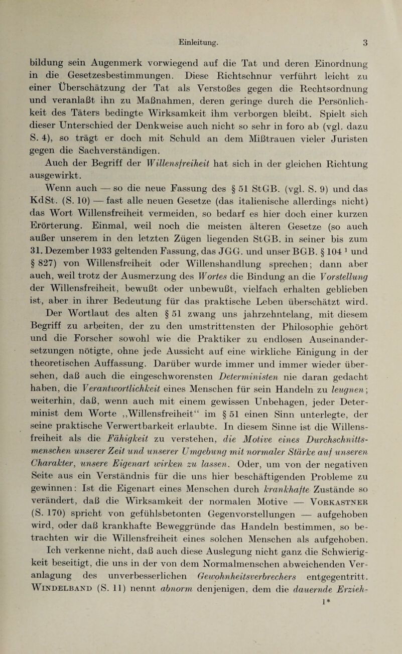 bildung sein Augenmerk vorwiegend auf die Tat und deren Einordnung in die Gesetzesbestimmungen. Diese Richtschnur verführt leicht zu einer Überschätzung der Tat als Verstoßes gegen die Rechtsordnung und veranlaßt ihn zu Maßnahmen, deren geringe durch die Persönlich¬ keit des Täters bedingte Wirksamkeit ihm verborgen bleibt. Spielt sich dieser Unterschied der Denkweise auch nicht so sehr in foro ab (vgl. dazu S. 4), so trägt er doch mit Schuld an dem Mißtrauen vieler Juristen gegen die Sachverständigen. Auch der Begriff der Willensfreiheit hat sich in der gleichen Richtung ausgewirkt. Wenn auch — so die neue Fassung des § 51 StGB. (vgl. S. 9) und das KdSt. (S. 10) —fast alle neuen Gesetze (das italienische allerdings nicht) das Wort Willensfreiheit vermeiden, so bedarf es hier doch einer kurzen Erörterung. Einmal, weil noch die meisten älteren Gesetze (so auch außer unserem in den letzten Zügen liegenden StGB, in seiner bis zum 31. Dezember 1933 geltenden Fassung, das JGG. und unser BGB. § 104 1 und § 827) von Willensfreiheit oder Willenshandlung sprechen; dann aber auch, weil trotz der Ausmerzung des Wortes die Bindung an die VorStellung der Willensfreiheit, bewußt oder unbewußt, vielfach erhalten geblieben ist, aber in ihrer Bedeutung für das praktische Leben überschätzt wird. Der Wortlaut des alten § 51 zwang uns jahrzehntelang, mit diesem Begriff zu arbeiten, der zu den umstrittensten der Philosophie gehört und die Forscher sowohl wie die Praktiker zu endlosen Auseinander¬ setzungen nötigte, ohne jede Aussicht auf eine wirkliche Einigung in der theoretischen Auffassung. Darüber wurde immer und immer wieder über¬ sehen, daß auch die eingeschworensten Deterministen nie daran gedacht haben, die Verantwortlichkeit eines Menschen für sein Handeln zu leugnen; weiterhin, daß, wenn auch mit einem gewissen Unbehagen, jeder Deter¬ minist dem Worte ,,'Willensfreiheit“ im § 51 einen Sinn unterlegte, der seine praktische Verwertbarkeit erlaubte. In diesem Sinne ist die Willens¬ freiheit als die Fähigkeit zu verstehen, die Motive eines Durchschnitts¬ menschen unserer Zeit und unserer Umgebung mit normaler Stärke auf unseren Charakter, unsere Eigenart wirken zu lassen. Oder, um von der negativen Seite aus ein Verständnis für die uns hier beschäftigenden Probleme zu gewinnen: Ist die Eigenart eines Menschen durch krankhafte Zustände so verändert, daß die Wirksamkeit der normalen Motive — Vorkastner (S. 170) spricht von gefühlsbetonten Gegenvorstellungen — aufgehoben wird, oder daß krankhafte Beweggründe das Handeln bestimmen, so be¬ trachten wir die Willensfreiheit eines solchen Menschen als aufgehoben. Ich verkenne nicht, daß auch diese Auslegung nicht ganz die Schwierig¬ keit beseitigt, die uns in der von dem Normalmenschen abweichenden Ver¬ anlagung des unverbesserlichen Gewohnheitsverbrechers entgegentritt. Windelband (S. 11) nennt abnorm denjenigen, dem die dauernde Erzieh- 1*