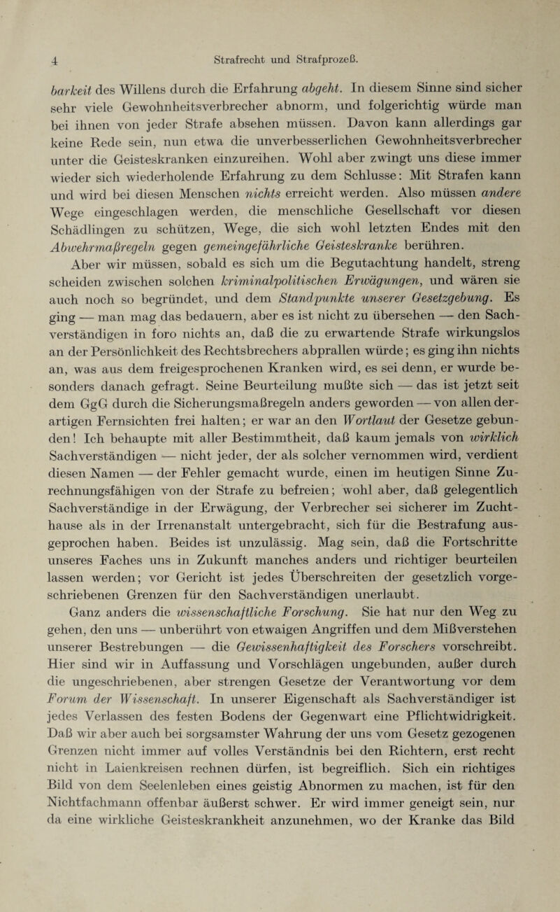 barkeit des Willens durch die Erfahrung abgeht. In diesem Sinne sind sicher sehr viele Gewohnheitsverbrecher abnorm, und folgerichtig würde man bei ihnen von jeder Strafe absehen müssen. Davon kann allerdings gar keine Rede sein, nun etwa die unverbesserlichen Gewohnheitsverbrecher unter die Geisteskranken einzureihen. Wohl aber zwingt uns diese immer wieder sich wiederholende Erfahrung zu dem Schlüsse: Mit Strafen kann und wird bei diesen Menschen nichts erreicht werden. Also müssen andere Wege eingeschlagen werden, die menschliche Gesellschaft vor diesen Schädlingen zu schützen, Wege, die sich wohl letzten Endes mit den Abwehr maßreg ein gegen gemeingefährliche Geisteskranke berühren. Aber wir müssen, sobald es sich um die Begutachtung handelt, streng scheiden zwischen solchen kriminalpolitischen Erwägungen, und wären sie auch noch so begründet, und dem Standpunkte unserer Gesetzgebung. Es ging — man mag das bedauern, aber es ist nicht zu übersehen — den Sach¬ verständigen in foro nichts an, daß die zu erwartende Strafe wirkungslos an der Persönlichkeit des Rechtsbrechers abprallen würde; es ging ihn nichts an, was aus dem freigesprochenen Kranken wird, es sei denn, er wurde be¬ sonders danach gefragt. Seine Beurteilung mußte sich — das ist jetzt seit dem GgG durch die Sicherungsmaßregeln anders geworden — von allen der¬ artigen Fernsichten frei halten; er war an den Wortlaut der Gesetze gebun¬ den! Ich behaupte mit aller Bestimmtheit, daß kaum jemals von wirklich Sachverständigen -— nicht jeder, der als solcher vernommen wird, verdient diesen Namen — der Fehler gemacht wurde, einen im heutigen Sinne Zu¬ rechnungsfähigen von der Strafe zu befreien; wohl aber, daß gelegentlich Sachverständige in der Erwägung, der Verbrecher sei sicherer im Z ucht - hause als in der Irrenanstalt untergebracht, sich für die Bestrafung aus- geprochen haben. Beides ist unzulässig. Mag sein, daß die Fortschritte unseres Faches uns in Zukunft manches anders und richtiger beurteilen lassen werden; vor Gericht ist jedes Überschreiten der gesetzlich vorge¬ schriebenen Grenzen für den Sachverständigen unerlaubt. Ganz anders die wissenschaftliche Forschung. Sie hat nur den Weg zu gehen, den uns — unberührt von etwaigen Angriffen und dem Mißverstehen unserer Bestrebungen — die Gewissenhaftigkeit des Forschers vorschreibt. Hier sind wir in Auffassung und Vorschlägen ungebunden, außer durch die ungeschriebenen, aber strengen Gesetze der Verantwortung vor dem Forum der Wissenschaft. In unserer Eigenschaft als Sachverständiger ist jedes Verlassen des festen Bodens der Gegenwart eine Pf licht Widrigkeit. Daß wir aber auch bei sorgsamster Wahrung der uns vom Gesetz gezogenen Grenzen nicht immer auf volles Verständnis bei den Richtern, erst recht nicht in Laienkreisen rechnen dürfen, ist begreiflich. Sich ein richtiges Bild von dem Seelenleben eines geistig Abnormen zu machen, ist für den Nichtfachmann offenbar äußerst schwer. Er wird immer geneigt sein, nur da eine wirkliche Geisteskrankheit anzunehmen, wo der Kranke das Bild