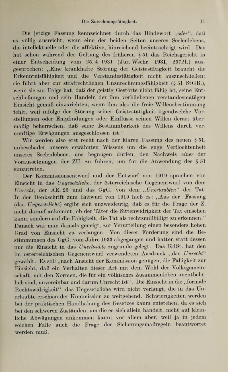 Die jetzige Fassung kennzeichnet durch das Bindewort „oder“, daß es völlig ausreicht, wenn eine der beiden Seiten unseres Seelenlebens, die intellektuelle oder die affektive, hinreichend beeinträchtigt wird. Das hat schon während der Geltung des früheren § 51 das Reichsgericht in einer Entscheidung vom 25. 4. 1931 (Jur. Wschr. 1931, 2572f.) aus¬ gesprochen: ,,Eine krankhafte Störung der Geistestätigkeit braucht die Erkenntnisfähigkeit und die Verstandestätigkeit nicht auszuschließen; sie führt aber zur strafrechtlichen Unzurechnungsfähigkeit (§51 StGB.), wenn sie zur Folge hat, daß der geistig Gestörte nicht fähig ist, seine Ent¬ schließungen und sein Handeln der ihm verbliebenen verstandesmäßigen Einsicht gemäß einzurichten, wenn ihm also die freie Willensbestimmung fehlt, weil infolge der Störung seiner Geistestätigkeit irgendwelche Vor¬ stellungen oder Empfindungen oder Einflüsse seinen Willen derart über¬ mäßig beherrschen, daß seine Bestimmbarkeit des Willens durch ver¬ nünftige Erwägungen ausgeschlossen ist.“ Wir werden also erst recht nach der klaren Fassung des neuen § 51, unbeschadet unseres erwähnten Wissens um die enge Verflochtenheit unseres Seelenlebens, uns begnügen dürfen, den Nachweis einer der Voraussetzungen der ZU. zu führen, um für die Anwendung des § 51 einzutreten. Der Kommissionsentwurf und der Entwurf von 1919 sprachen von Einsicht in das Ungesetzliche, der österreichische Gegenentwurf von dem Unrecht, der AE. 25 und das GgG. von dem ,,Unerlaubten“ der Tat. In der Denkschrift zum Entwurf von 1919 hieß es: ,,Aus der Fassung (das Ungesetzliche) ergibt sich unzweideutig, daß es für die Frage der Z. nicht darauf ankommt, ob der Täter die Sittenwidrigkeit der Tat einsehen kann, sondern auf die Fähigkeit, die Tat als rechtsmißbilligt zu erkennen.“ Danach war man damals geneigt, zur Verurteilung einen besonders hohen Grad von Einsicht zu verlangen. Von dieser Forderung sind die Be¬ stimmungen des GgG. vom Jahre 1933 abgegangen und hatten statt dessen nur die Einsicht in das Unerlaubte zugrunde gelegt. Das Kd St. hat den im österreichischen Gegenentwurf verwendeten Ausdruck ,,das Unrecht gewählt. Es soll ,,nach Ansicht der Kommission genügen, die Fähigkeit zur Einsicht, daß ein Verhalten dieser Art mit dem Wohl der Volksgemein¬ schaft, mit den Normen, die für ein völkisches Zusammenleben unentbehr¬ lich sind, unvereinbar und darum Unrecht ist '. Die Einsicht in die ,,formale Rechtswidrigkeit“, das Ungesetzliche wird nicht verlangt, die in das Un¬ erlaubte erschien der Kommission zu weitgehend. Schwierigkeiten werden bei der praktischen Handhabung des Gesetzes kaum entstehen, da es sich bei den schweren Zuständen, um die es sich allein handelt, nicht auf klein¬ liche Abwägungen ankommen kann; vor allem aber, weil ja in jedem solchen Falle auch die Frage der Sicherungsmaßregeln beantwortet werden muß.