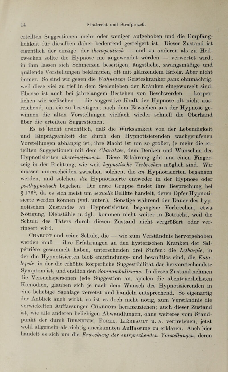 erteilten Suggestionen mehr oder weniger aufgehoben und die Empfäng¬ lichkeit für dieselben daher bedeutend gesteigert ist. Dieser Zustand ist eigentlich der einzige, der therapeutisch — und zu anderen als zu Heil¬ zwecken sollte die Hypnose nie angewendet werden — verwertet wird; in ihm lassen sich Schmerzen beseitigen, ängstliche, zwangsmäßige und quälende Vorstellungen bekämpfen, oft mit glänzendem Erfolg. Aber nicht immer. So sind wir gegen die Wahnideen Geisteskranker ganz ohnmächtig, weil diese viel zu tief in dem Seelenleben der Kranken eingewurzelt sind. Ebenso ist auch bei jahrelangem Bestehen von Beschwerden — körper¬ lichen wie seelischen — die suggestive Kraft der Hypnose oft nicht aus¬ reichend, um sie zu beseitigen; nach dem Erwachen aus der Hypnose ge¬ winnen die alten Vorstellungen vielfach wieder schnell die Oberhand über die erteilten Suggestionen. Es ist leicht ersichtlich, daß die Wirksamkeit von der Lebendigkeit und Einprägsamkeit der durch den Hypnotisierenden wachgerufenen Vorstellungen abhängig ist; ihre Macht ist um so größer, je mehr die er¬ teilten Suggestionen mit dem Charakter, dem Denken und Wünschen des Hypnotisierten übereinstimmen. Diese Erfahrung gibt uns einen Finger¬ zeig in der Richtung, wie weit hypnotische Verbrechen möglich sind. Wir müssen unterscheiden zwischen solchen, die an Hypnotisierten begangen werden, und solchen, die Hypnotisierte entweder in der Hypnose oder posthypnotisch begehen. Die erste Gruppe findet ihre Besprechung bei § 1762, da es sich meist um sexuelle Delikte handelt, deren Opfer Hypnoti¬ sierte werden können (vgl. unten). Sonstige während der Dauer des hyp¬ notischen Zustandes an Hypnotisierten begangene Verbrechen, etwa Nötigung, Diebstähle u. dgl., kommen nicht weiter in Betracht, weil die Schuld des Täters durch diesen Zustand nicht vergrößert oder ver¬ ringert wird. Charcot und seine Schule, die — wie zum Verständnis hervorgehoben werden muß — ihre Erfahrungen an den hysterischen Kranken der Sal- petriere gesammelt haben, unterscheiden drei Stufen: die Lethargie, in der die Hypnotisierten bloß empfindungs- und bewußtlos sind, die Kata¬ lepsie, in der die erhöhte körperliche Suggestibilität das hervorstechendste Symptom ist, und endlich den Somnambulismus. In diesen Zustand nehmen die Versuchspersonen jede Suggestion an, spielen die abenteuerlichsten Komödien, glauben sich je nach dem Wunsch des Hypnotisierenden in eine beliebige Sachlage versetzt und handeln entsprechend. So eigenartig der Anblick auch wirkt, so ist es doch nicht nötig, zum Verständnis die verwickelten Auffassungen Charcots heranzuziehen; auch dieser Zustand ist, wie alle anderen beliebigen Abwandlungen, ohne weiteres vom Stand¬ punkt der durch Bernheim, Forel, Liebeault u. a. vertretenen, jetzt wohl allgemein als richtig anerkannten Auffassung zu erklären. Auch hier handelt es sich um die Erweckung der entsprechenden VorStellungen, deren