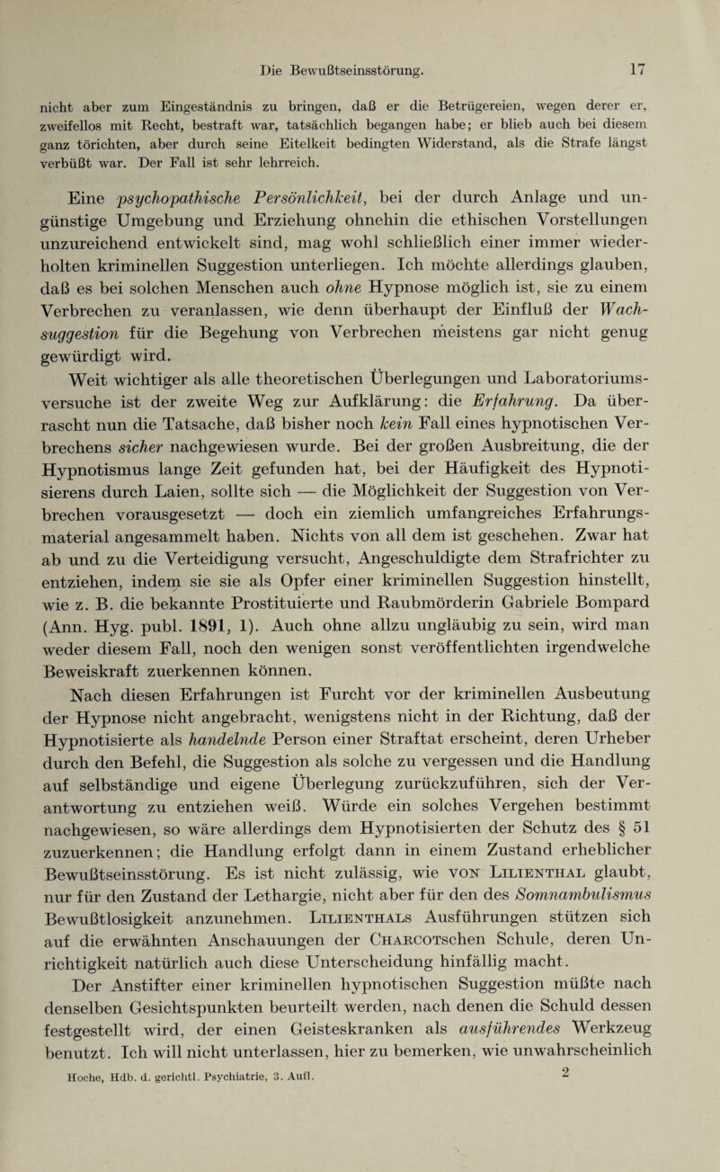 nicht aber zum Eingeständnis zu bringen, daß er die Betrügereien, wegen derer er, zweifellos mit Recht, bestraft war, tatsächlich begangen habe; er blieb auch bei diesem ganz törichten, aber durch seine Eitelkeit bedingten Widerstand, als die Strafe längst verbüßt war. Der Fall ist sehr lehrreich. Eine 'psychopathische Persönlichkeit, bei der durch Anlage und un¬ günstige Umgebung und Erziehung ohnehin die ethischen Vorstellungen unzureichend entwickelt sind, mag wohl schließlich einer immer wieder¬ holten kriminellen Suggestion unterliegen. Ich möchte allerdings glauben, daß es bei solchen Menschen auch ohne Hypnose möglich ist, sie zu einem Verbrechen zu veranlassen, wie denn überhaupt der Einfluß der Wach¬ suggestion für die Begehung von Verbrechen meistens gar nicht genug gewürdigt wird. Weit wichtiger als alle theoretischen Überlegungen und Laboratoriums- versuche ist der zweite Weg zur Aufklärung: die Erfahrung. Da über¬ rascht nun die Tatsache, daß bisher noch kein Fall eines hypnotischen Ver¬ brechens sicher nachgewiesen wurde. Bei der großen Ausbreitung, die der Hypnotismus lange Zeit gefunden hat, bei der Häufigkeit des Hypnoti- sierens durch Laien, sollte sich — die Möglichkeit der Suggestion von Ver¬ brechen vorausgesetzt — doch ein ziemlich umfangreiches Erfahrungs¬ material angesammelt haben. Nichts von all dem ist geschehen. Zwar hat ab und zu die Verteidigung versucht, Angeschuldigte dem Strafrichter zu entziehen, indem sie sie als Opfer einer kriminellen Suggestion hinstellt, wie z. B. die bekannte Prostituierte und Raubmörderin Gabriele Bompard (Ann. Hyg. publ. 1891, 1). Auch ohne allzu ungläubig zu sein, wird man weder diesem Fall, noch den wenigen sonst veröffentlichten irgendwelche Beweiskraft zuerkennen können. Nach diesen Erfahrungen ist Furcht vor der kriminellen Ausbeutung der Hypnose nicht angebracht, wenigstens nicht in der Richtung, daß der Hypnotisierte als handelnde Person einer Straftat erscheint, deren Urheber durch den Befehl, die Suggestion als solche zu vergessen und die Handlung auf selbständige und eigene Überlegung zurückzuführen, sich der Ver¬ antwortung zu entziehen weiß. Würde ein solches Vergehen bestimmt nachgewiesen, so wäre allerdings dem Hypnotisierten der Schutz des § 51 zuzuerkennen; die Handlung erfolgt dann in einem Zustand erheblicher Bewußtseinsstörung. Es ist nicht zulässig, wie von Lilienthal glaubt, nur für den Zustand der Lethargie, nicht aber für den des Somnambulismus Bewußtlosigkeit anzunehmen. Lilienthals Ausführungen stützen sich auf die erwähnten Anschauungen der CHARCOTSchen Schule, deren Un¬ richtigkeit natürlich auch diese Unterscheidung hinfällig macht. Der Anstifter einer kriminellen hypnotischen Suggestion müßte nach denselben Gesichtspunkten beurteilt werden, nach denen die Schuld dessen festgestellt wird, der einen Geisteskranken als ausführendes Werkzeug benutzt. Ich will nicht unterlassen, hier zu bemerken, wie unwahrscheinlich Hoche, Hdb. d. gerichtl. Psychiatrie, 3. Aufl. 2